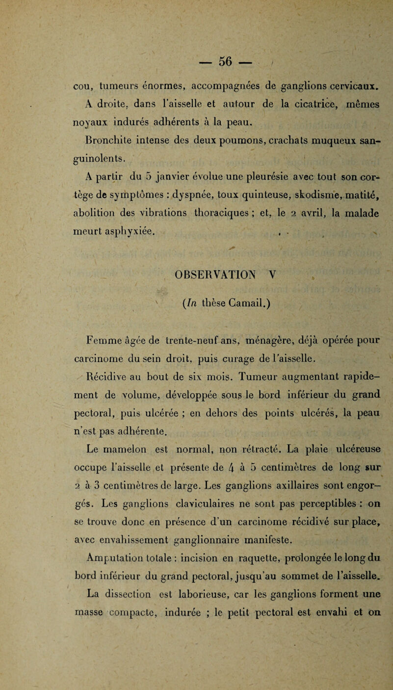 cou, tumeurs énormes, accompagnées de ganglions cervicaux. A droite, dans l’aisselle et autour de la cicatrice, mêmes noyaux indurés adhérents à la peau. Bronchite intense des deux poumons, crachats muqueux san- guinolents. A partir du 5 janvier évolue une pleurésie avec tout son cor¬ tège de symptômes : dyspnée, toux quinteuse, skodisme, matité, abolition des vibrations thoraciques ; et, le 2 avril, la malade meurt asphyxiée. , . OBSERVATION V (In thèse Camail.) \ Femme âgée de trente-neuf ans, ménagère, déjà opérée pour carcinome du sein droit, puis curage de Faisselle. Récidive au bout de six mois. Tumeur augmentant rapide¬ ment de volume, développée sous le bord inférieur du grand pectoral, puis ulcérée ; en dehors des points ulcérés, la peau n’est pas adhérente. Le mamelon est normal, non rétracté. La plaie ulcéreuse occupe l’aisselle et présente de 4 à 5 centimètres de long sur 2 à 3 centimètres de large. Les ganglions axillaires sont engor¬ gés. Les ganglions claviculaires ne sont pas perceptibles : on se trouve donc en présence d’un carcinome récidivé sur place, avec envahissement ganglionnaire manifeste. Amputation totale : incision en raquette, prolongée le long du bord inférieur du grand pectoral, jusqu’au sommet de l’aisselle. La dissection est laborieuse, car les ganglions forment une masse compacte, indurée ; le petit pectoral est envahi et on