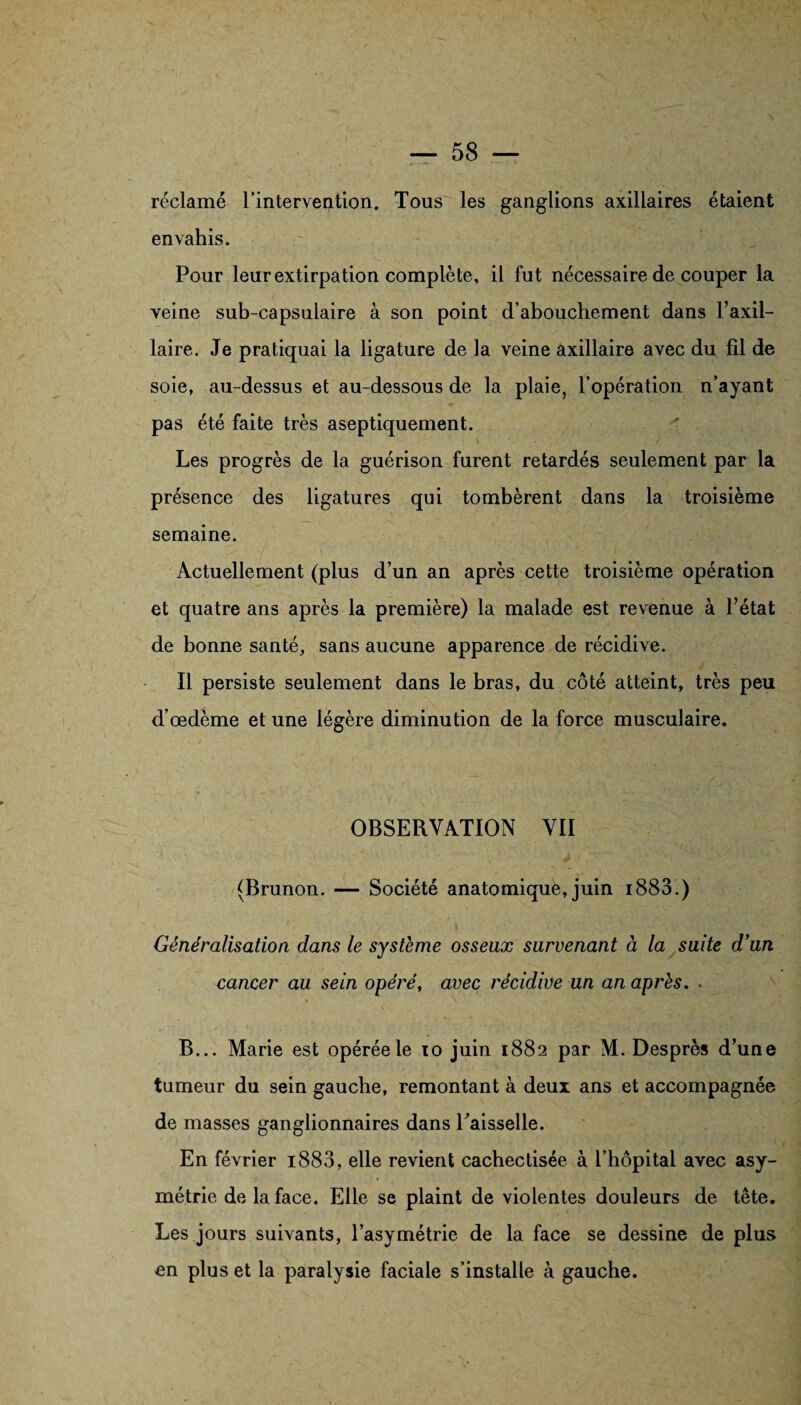 réclamé l'intervention. Tous les ganglions axillaires étaient envahis. Pour leur extirpation complète, il fut nécessaire de couper la veine sub-capsulaire à son point d’abouchement dans l’axil¬ laire. Je pratiquai la ligature de la veine axillaire avec du fil de soie, au-dessus et au-dessous de la plaie, l’opération n’ayant pas été faite très aseptiquement. Les progrès de la guérison furent retardés seulement par la présence des ligatures qui tombèrent dans la troisième semaine. Actuellement (plus d’un an après cette troisième opération et quatre ans après la première) la malade est revenue à l’état de bonne santé, sans aucune apparence de récidive. Il persiste seulement dans le bras, du côté atteint, très peu d’œdème et une légère diminution de la force musculaire, OBSERVATION VII (Brunon. — Société anatomique, juin i883.) Généralisation dans le système osseux survenant à la suite d'un cancer au sein opéré, avec récidive un an après. - B... Marie est opérée le to juin 1882 par M. Desprès d’une tumeur du sein gauche, remontant à deux ans et accompagnée de masses ganglionnaires dans Laisselle. En février i883, elle revient cachectisée à l’hôpital avec asy¬ métrie de la face. Elle se plaint de violentes douleurs de tête. Les jours suivants, l’asymétrie de la face se dessine de plus en plus et la paralysie faciale s’installe à gauche.