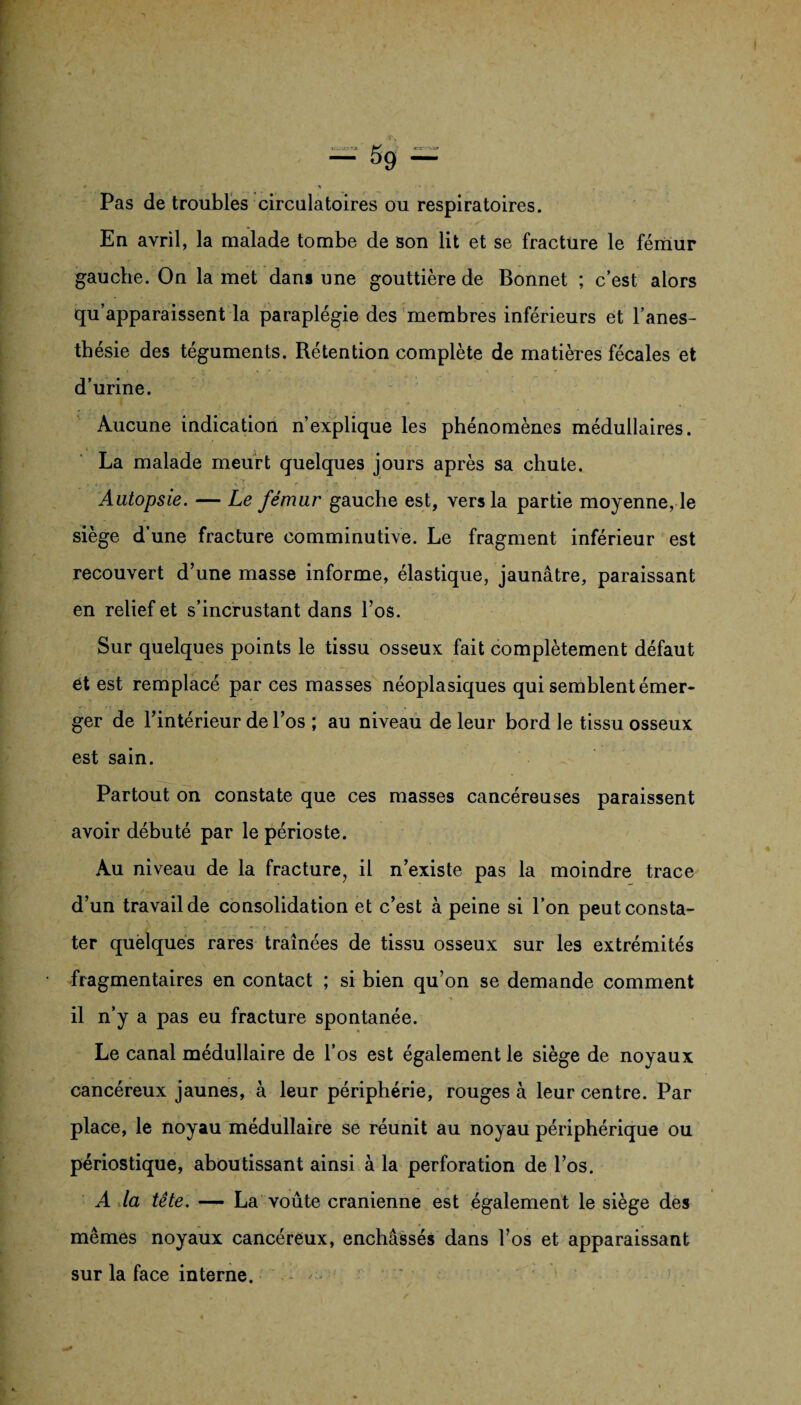 Pas de troubles circulatoires ou respiratoires. En avril, la malade tombe de son lit et se fracture le fémur gauche. On la met dans une gouttière de Bonnet ; c’est alors qu’apparaissent la paraplégie des membres inférieurs et l’anes¬ thésie des téguments. Rétention complète de matières fécales et d’urine. Aucune indication n’explique les phénomènes médullaires. La malade meurt quelques jours après sa chute. Autopsie. — Le fémur gauche est, vers la partie moyenne, le siège d’une fracture comminutive. Le fragment inférieur est recouvert d’une masse informe, élastique, jaunâtre, paraissant en relief et s’incrustant dans l’os. Sur quelques points le tissu osseux fait complètement défaut et est remplacé par ces masses néoplasiques qui semblent émer¬ ger de l’intérieur de l’os ; au niveau de leur bord le tissu osseux est sain. Partout on constate que ces masses cancéreuses paraissent avoir débuté par le périoste. Au niveau de la fracture, il n’existe pas la moindre trace d’un travail de consolidation et c’est à peine si l’on peut consta¬ ter quelques rares traînées de tissu osseux sur les extrémités fragmentaires en contact ; si bien qu’on se demande comment il n’y a pas eu fracture spontanée. Le canal médullaire de l’os est également le siège de noyaux cancéreux jaunes, à leur périphérie, rouges à leur centre. Par place, le noyau médullaire se réunit au noyau périphérique ou périostique, aboutissant ainsi à la perforation de l’os. A la tête. — La voûte crânienne est également le siège des mêmes noyaux cancéreux, enchâssés dans l’os et apparaissant sur la face interne.