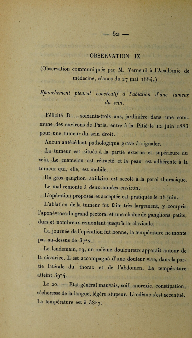 ^-62 - OBSERVATION IX (Observation communiquée par M. Verneuil à l’Académie de médecine, séance du 27 mai i884.) Epanchement pleural consécutif à 1 ablation d'une tumeur du sein. 1 • ■: telicite B..., soixante-trois ans, jardinière dans une com¬ mune des environs de Paris, entre à la Pitié le 12 juin i883 pour une tumeur du sein droit. Aucun antécédent pathologique grave à signaler. La tumeur est situee a la partie externe et supérieure du sem. Le mamelon est rétracté et la peau est adhérente à la tumeur qui, elle, est mobile. Un gros ganglion axillaire est accolé à la paroi thoracique. Le mal remonte à deux^années environ. L operation proposée et acceptée est pratiquée le 18 juin. L ablation de la tumeur fut faite très largement, y compris 1 aponévrose du grand pectoral et une chaîne de ganglions petits, durs et nombreux remontant jusqu'à la clavicule. La journée de 1 operation fut bonne, la température ne monte pas au-dessus de 37° 2. Le lendemain, iq, un œdeme douloureux apparaît autour de la cicatrice. Il est accompagné d’une douleur vive, dans la par¬ tie latérale du thorax et de l’abdomen. La température atteint 3g°4. Le 20. Etat général mauvais, soif, anorexie, constipation, secheresse de la langue, légère stupeur. L’œdème s’est accentué.