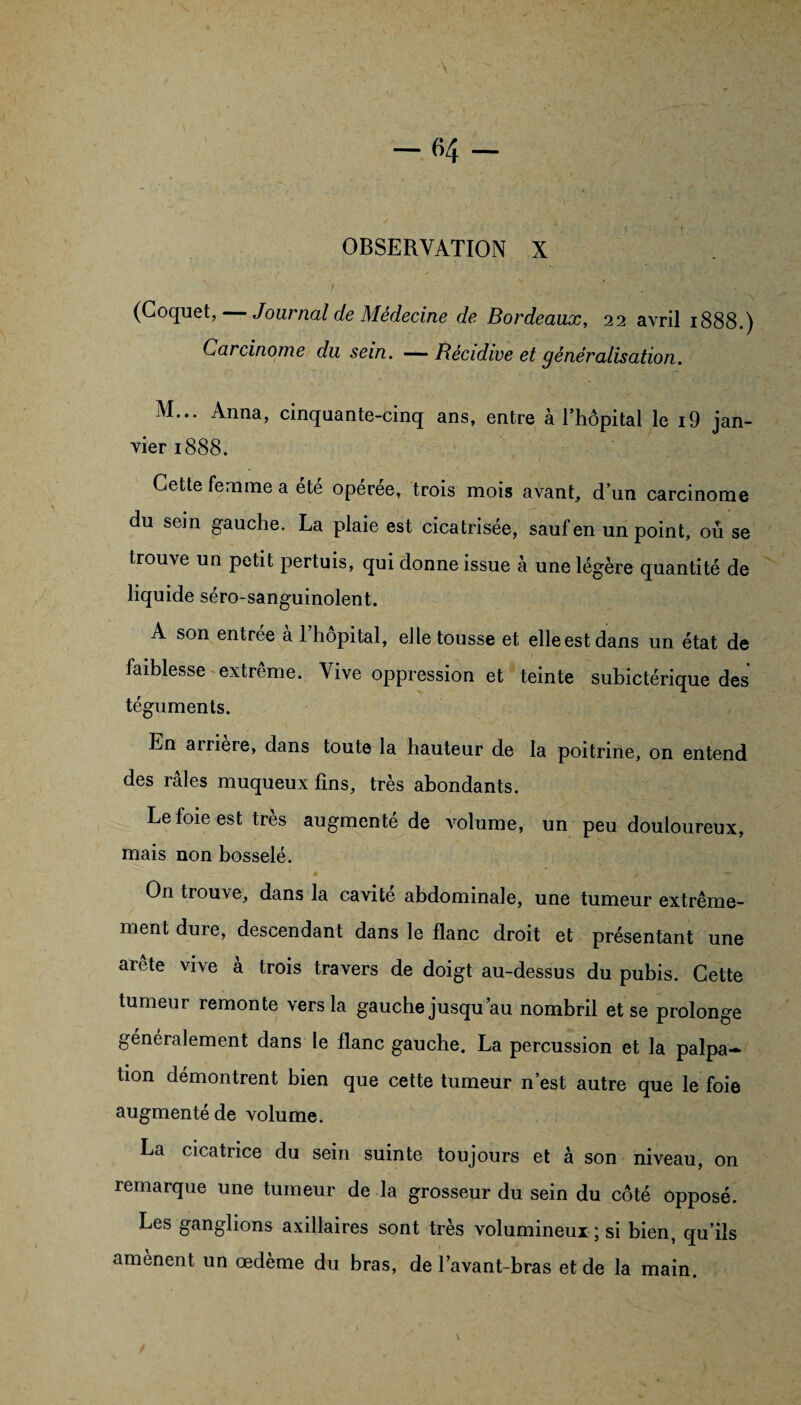 OBSERVATION X (Coquet, — Journal de Médecine de Bordeaux, 22 avril 1888.) Carcinome du sein. —Récidive et généralisation. M... Anna, cinquante-cinq ans, entre à l’hôpital le i9 jan¬ vier 1888. Cette femme a été opérée, trois mois avant, d’un carcinome du sein gauche. La plaie est cicatrisée, sauf en un point, ou se trouve un petit pertuis, qui donne issue à une légère quantité de liquide séro-sanguinolent. A son entrée à 1 hôpital, elle tousse et elle est dans un état de faiblesseextrême. Vive oppression et teinte subictérique des téguments. En arriéré, dans toute la hauteur de la poitrine, on entend des râles muqueux fins, très abondants. Le foie est très augmenté de volume, un peu douloureux, mais non bosselé. On trouve, dans la cavité abdominale, une tumeur extrême¬ ment dure, descendant dans le flanc droit et présentant une arête vive à trois travers de doigt au-dessus du pubis. Cette tumeur remonte vers la gauche jusqu’au nombril et se prolonge généralement dans le flanc gauche. La percussion et la palpa¬ tion démontrent bien que cette tumeur n’est autre que le foie augmenté de volume. La cicatrice du sein suinte toujours et à son niveau, on remarque une tumeur de la grosseur du sein du côté opposé. Les ganglions axillaires sont très volumineux ; si bien, qu’ils amènent un œdème du bras, de l’avant-bras et de la main.