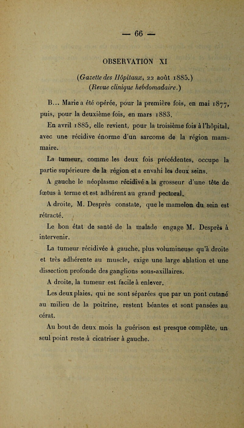 (Gazette des Hôpitaux* 22 août i885.) (Revue clinique hebdomadaire.) B... Marie a été opérée, pour la première fois, en mai 1877, puis, pour la deuxième fois, en mars i883. En avril i885, elle revient, pour la troisième fois à l’hôpital, avec une récidive énorme d'un sarcome de la région mam¬ maire. La tumeur, comme les deux fois précédentes, occupe la partie supérieure de la région et a envahi les deux seins. A gauche le néoplasme récidivé a la grosseur d’une tête de fœtus à terme et est adhérent au grand pectoral. A droite, M. Desprès constate, que le mamelon du sein est rétracté. Le bon état de santé de la malade engage M. Desprès à intervenir. La tumeur récidivée à gauche, plus volumineuse qu’à droite et très adhérente au muscle, exige une large ablation et une dissection profonde des ganglions sous-axillaires. « ■ A droite, la tumeur est facile à enlever. Les deux plaies, qui ne sont séparées que par un pont cutané au milieu de la poitrine, restent béantes et sont pansées au cérat. Au bout de deux mois la guérison est presque complète, un seul point reste à cicatriser à gauche.