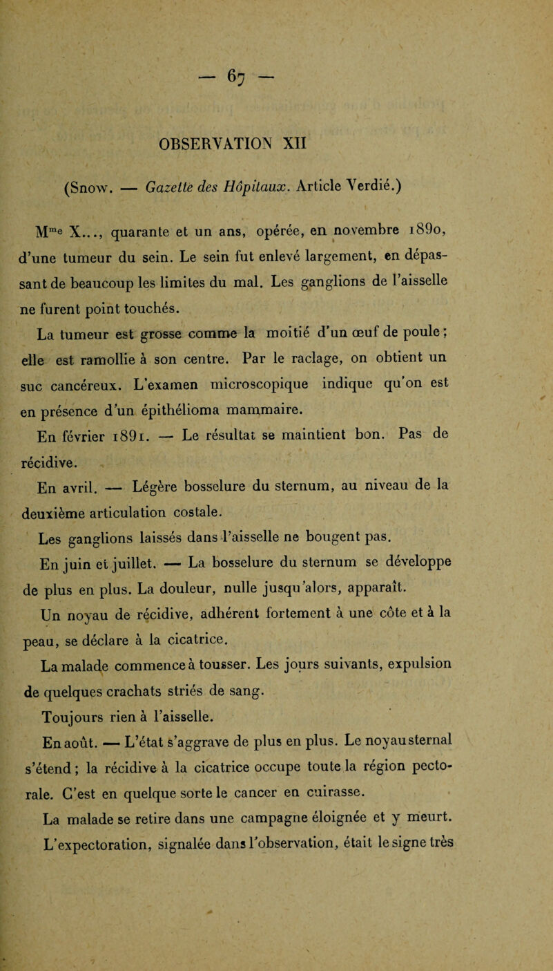 (Snow. — Gazette des Hôpitaux. Article Verdie.) Mrae X..., quarante et un ans, opérée, en novembre i89o, d’une tumeur du sein. Le sein fut enlevé largement, en dépas¬ sant de beaucoup les limites du mal. Les ganglions de l’aisselle ne furent point touchés. La tumeur est grosse comme la moitié d’un œuf de poule ; elle est ramollie à son centre. Par le raclage, on obtient un suc cancéreux. L’examen microscopique indique qu’on est en présence d’un épithélioma mammaire. En février i89i. —■ Le résultat se maintient bon. Pas de récidive. En avril. — Légère bosselure du sternum, au niveau de la deuxième articulation costale. Les ganglions laissés dans l’aisselle ne bougent pas. En juin et juillet. — La bosselure du sternum se développe de plus en plus. La douleur, nulle jusqu’alors, apparaît. Un noyau de récidive, adhérent fortement à une côte et à la peau, se déclare à la cicatrice. La malade commence à tousser. Les jours suivants, expulsion de quelques crachats striés de sang. Toujours rien à l’aisselle. En août. — L’état s’aggrave de plus en plus. Le noyausternal s’étend ; la récidive à la cicatrice occupe toute la région pecto¬ rale. C’est en quelque sorte le cancer en cuirasse. La malade se retire dans une campagne éloignée et y meurt. L’expectoration, signalée dans l’observation, était le signe très