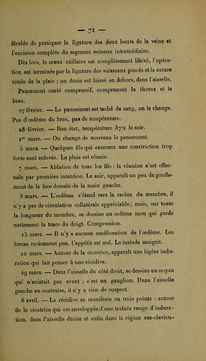 férable de pratiquer la ligature des deux bouts de la veine et l’excision complète du segment veineux intermédiaire. Dès lors, le creux axillaire est complètement libéré, l’opéra¬ tion est terminée par la ligature des vaisseaux pinces et la suture totale de la plaie ; un drain est laissé en dehors, dans 1 aisselle. Pansement ouaté compressif, comprenant le thorax et le bras. 27 février. ■*—- Le pansement est tache de sang, on le change. Pas d’œdème du bras, pas de température. 28 février. —— Bon état, température 3rj°i 1q soir. Ier mars. — On change de nouveau le pansement. 5 mari. — Quelques fils qui exercent une constriction trop forte sont enlevés. La plaie est réunie. h mars. — Ablation de tous les fils : la réunion s’est effec¬ tuée par première intention. Le soir, apparaît un peu de gonfle¬ ment de la face dorsale de la main gauche. 9 mars. _L’œdème s’étend vers la racine du membre, il n’y a pas de circulation collatérale appréciable; mais, sur toute la longueur du membre, se dessine un œdème mou qui garde nettement la trace du doigt. Compression. i5 mars. — Il n’y a aucune amélioration de l’œdème. Les forces reviennent peu, 1 appétit est nul. La malade maigrit. 22 mars. — Autour de la cicatrice, apparaît une légère indu¬ ration qui fait penser à une récidive. 29 mars. — Dans l’aisselle du cote droit, se dessine un noyau qui n’existait pas avant ; c est un ganglion. Dans 1 aisselle gauche au contraire, il n’y a rien de suspect. 6 avril. — La récidive se manifeste en trois points : autour de la cicatrice qui est enveloppee d une traînée rouge d indura¬ tion, dans l’aisselle droite et enfin dans la région sus-clavicu-