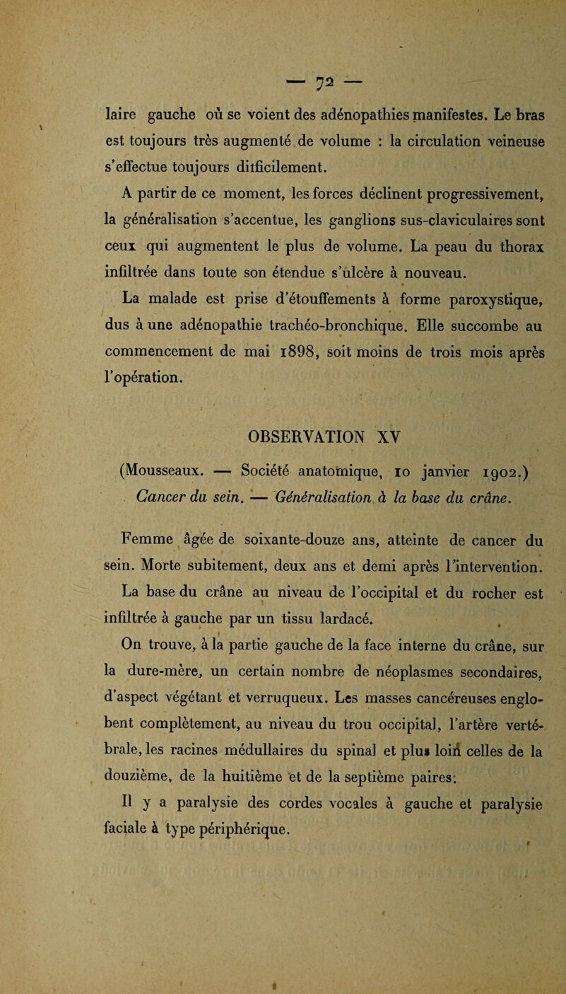 laire gauche où se voient des adénopathies manifestes. Le bras est toujours très augmenté de volume : la circulation veineuse s’effectue toujours diificilement. A partir de ce moment, les forces déclinent progressivement, la généralisation s’accentue, les ganglions sus-claviculaires sont ceux qui augmentent le plus de volume. La peau du thorax infiltrée dans toute son étendue s’ulcère à nouveau. La malade est prise d’étouffements à forme paroxystique, dus à une adénopathie trachéo-bronchique. Elle succombe au commencement de mai i898, soit moins de trois mois après l’opération. OBSERVATION XV (Mousseaux. — Société anatomique, io janvier 1902.) Cancer du, sein. — Généralisation à la base du crâne. Femme âgée de soixante-douze ans, atteinte de cancer du sein. Morte subitement, deux ans et demi après l’intervention. La base du crâne au niveau de l’occipital et du rocher est infiltrée à gauche par un tissu lardacé. On trouve, à la partie gauche de la face interne du crâne, sur la dure-mère, un certain nombre de néoplasmes secondaires, d’aspect végétant et verruqueux. Les masses cancéreuses englo¬ bent complètement, au niveau du trou occipital, l’artère verté¬ brale, les racines médullaires du spinal et plus loiù celles de la douzième, de la huitième et de la septième paires: Il y a paralysie des cordes vocales à gauche et paralysie faciale à type périphérique.