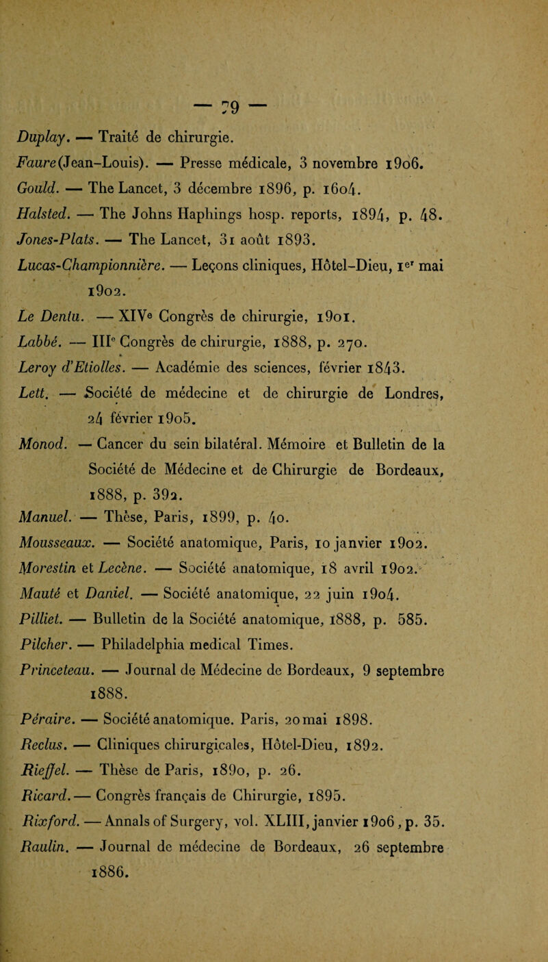 Duplay. — Traité de chirurgie. Faure (Jean-Louis). — Presse médicale, 3 novembre i9o6. Gould. — The Lancet, 3 décembre i896, p. i6o4. Halsted. — The Johns Haphings hosp. reports, i894, p. 48. Jones-Plats. — The Lancet, 3i août i893. » V * , ‘ * Lucas-Championnière. — Leçons cliniques, Hôtel-Dieu, Ier mai • * •' - ( - . . 1902. Le Deniu. —XIVe Congrès de chirurgie, i9oi. Labbé. — IIIe Congrès de chirurgie, 1888, p. 270. « Leroy d'Etiolles. — Académie des sciences, février i843. a t . • Lett. — «Société de médecine et de chirurgie de Londres, 24 février i9o5. Monod. — Cancer du sein bilatéral. Mémoire et Bulletin de la Société de Médecine et de Chirurgie de Bordeaux, 1888, p. 39a. Manuel. — Thèse, Paris, i899, p. 4o. Mousseaux. — Société anatomique, Paris, 10 janvier i9o2. Morestin etLecène. — Société anatomique, 18 avril i9o2.v Mauté et Daniel. — Société anatomique, 22 juin i9o4. * Pilliet. — Bulletin de la Société anatomique, 1888, p. 585. Pilcher. — Philadelphia medical Times. Princeteau. — Journal de Médecine de Bordeaux, 9 septembre 1888. Péraire. — Société anatomique. Paris, 2omai i898. Reclus. — Cliniques chirurgicales, Hôtel-Dieu, i892. Rieffel. — Thèse de Paris, i89o, p. 26. Ricard.— Congrès français de Chirurgie, i895. Rixford. — Annals of Surgery, vol. XLIII, janvier i9o6, p. 35. Raulin. — Journal de médecine de Bordeaux, 26 septembre 1886.