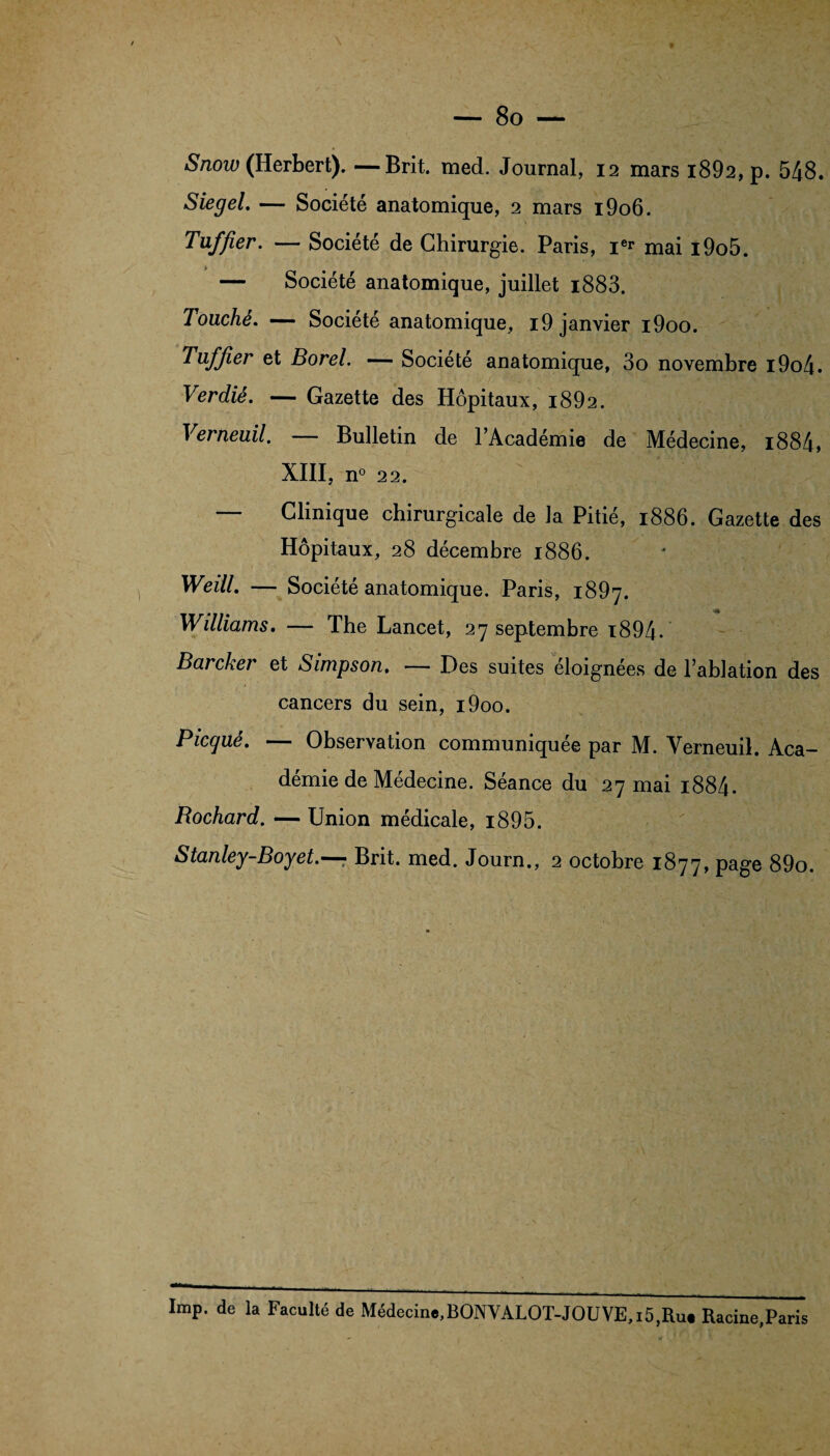 Snow (Herbert). —Brit. med. Journal, 12 mars i892,p. 548. Siegel. — Société anatomique, 2 mars i9o6. Tuf fier. — Société de Chirurgie. Paris, i** mai i9o5. — Société anatomique, juillet i883. Touché. — Société anatomique, i9 janvier i9oo. Tuf fier et Borel. — Société anatomique, 3o novembre i9o4. Verdiê. — Gazette des Hôpitaux, i892. Verneuil. — Bulletin de l’Académie de Médecine, i884, XIII, n° 22. Clinique chirurgicale de Ja Pitié, 1886. Gazette des Hôpitaux, 28 décembre 1886. Weill. — Société anatomique. Paris, 1897. Williams. — The Lancet, 27 septembre 1894. Barcker et Simpson. — Des suites éloignées de l’ablation des cancers du sein, i9oo. Picque. — Observation communiquée par M. Verneuil. Aca¬ démie de Médecine. Séance du 27 mai i884* Rochard. — Union médicale, i895. Stanley-Boyet.—? Brit. med. Journ., 2 octobre 1877, page 89o. Imp. de la Faculté de Médecine,BONYALOT-JOUVE,15,Ru# Racine,Paris