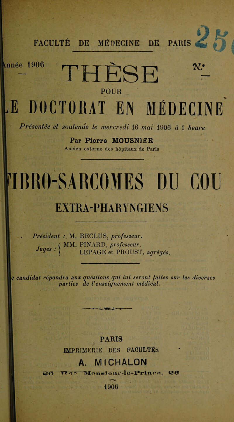 •'>v FACULTÉ DE MÉDECINE DE PARIS âH ^ ÿ J >nnée 1906 POUR E DOCTORAT EN MÉDECINE Présentée et soutenue le mercredi 16 mai 1906 à 1 heure Par Pierre MOUSNlÊR Ancien externe des hôpitaux de Paris IBRO-SARCOMES DU COU EXTRA-PHARYNGIENS » Président M. RECLUS, professeur. ( ATM. PINARD, professeur. LEPAGE et PROUST, agrégés. Juges : le candidat répondra aux questions qui lui seront faites sur les diverses parties de Venseignement médical. PARIS 1 IMPRlMIîRlIi DES FACULTÉS A. MICHALON ütY T? •T'' TMtotiÉPiî 1^0 1906 ' 1