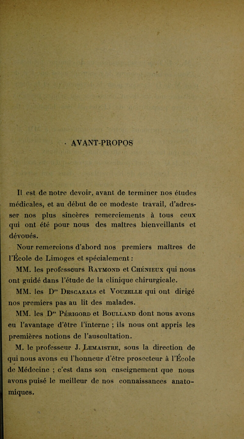 . AVANT-PROPOS II.est de notre devoir, avant de terminer nos études médicales, et au début de ce modeste travail, d’adres¬ ser nos plus sincères remerciements à tous ceux qui ont été pour nous des maîtres bienveillants et dévoués. - Nour remercions d’abord nos premiers maîtres de l’Ecole de Limoges et spécialement : MM. les professeurs Raymond et Ghénieux qui nous ont guidé dans l’étude de la clinique chirurgicale. MM. les D” Dbsgazals et Vouzelle qui ont dirigé nos premiers pas au lit des malades. MM. les D' PÉRIGORD et Boulland dont nous avons eu Tavantage d’être l’interne ; ils nous ont appris les premières notions de l’auscultation. M. le professeur J. JLemaistre, sous la direction de qui nous avons eu l’honneur d’être prosecteur à l’École de Médecine ; c’est dans son enseignement que nous avons puisé le meilleur de nos connaissances anato¬ miques.