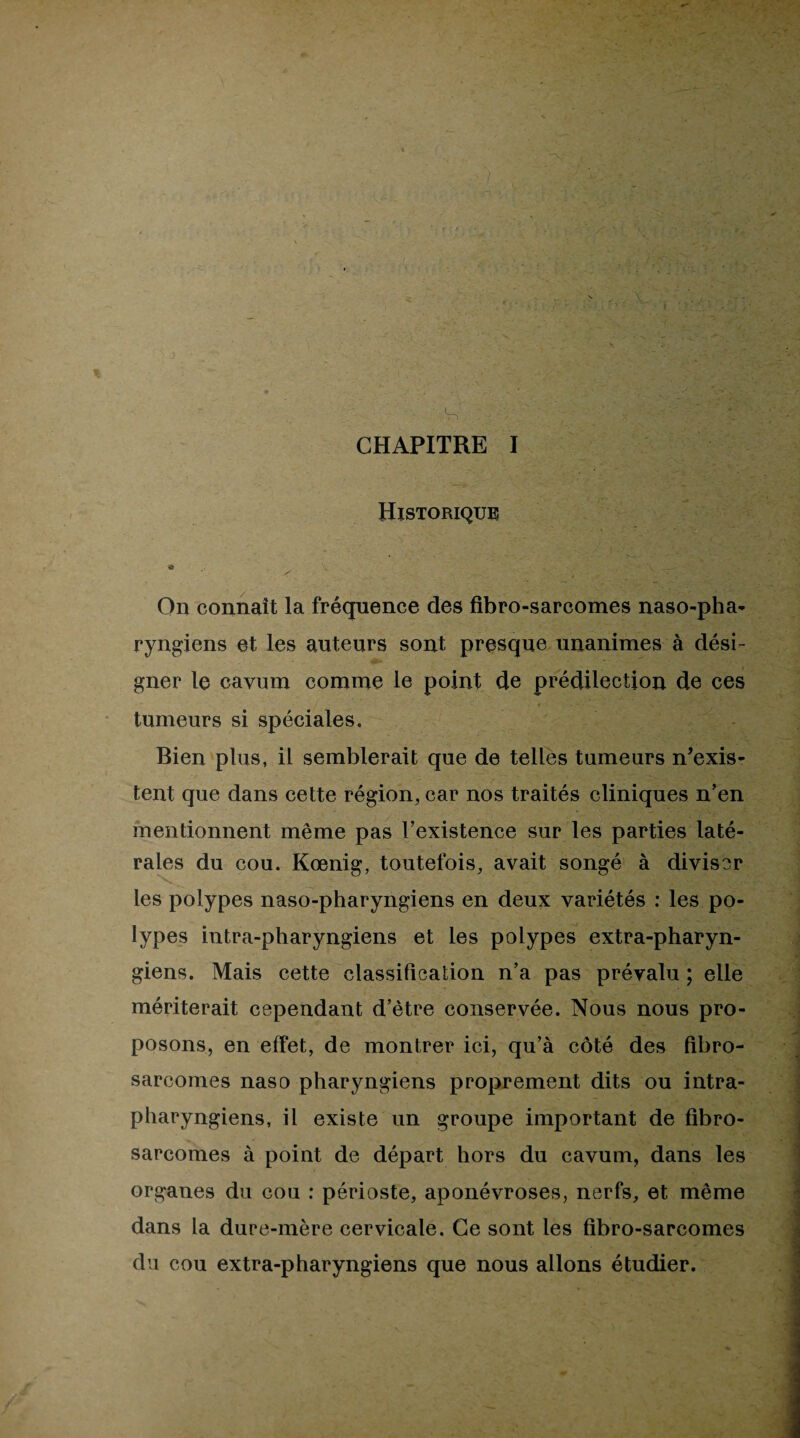 I CHAPITRE I Historique h • - • • X ' On connaît la fréquence des fibro-sarcomes naso-pha- ryngiens et les auteurs sont presque unanimes à dési¬ gner le cavum comme le point de prédilection de ces tumeurs si spéciales. Bien plus, il semblerait que de telles tumeurs n’exis¬ tent que dans cette région, car nos traités cliniques n’en mentionnent même pas l’existence sur les parties laté¬ rales du cou. Kœnig, toutefois, avait songé à diviser les polypes naso-pharyngiens en deux variétés ; les po¬ lypes intra-pharyngiens et les polypes extra-pharyn¬ giens. Mais cette classification n’a pas prévalu ; elle mériterait cependant d’être conservée. Nous nous pro¬ posons, en effet, de montrer ici, qu’à côté des fibro¬ sarcomes naso pharyngiens proprement dits ou intra- pharyngiens, il existe un groupe important de fibro¬ sarcomes à point de départ hors du cavum, dans les organes du cou ; périoste, aponévroses, nerfs, et même dans la dure-mère cervicale. Ce sont les fibro-sarcomes du cou extra-pharyngiens que nous allons étudier.