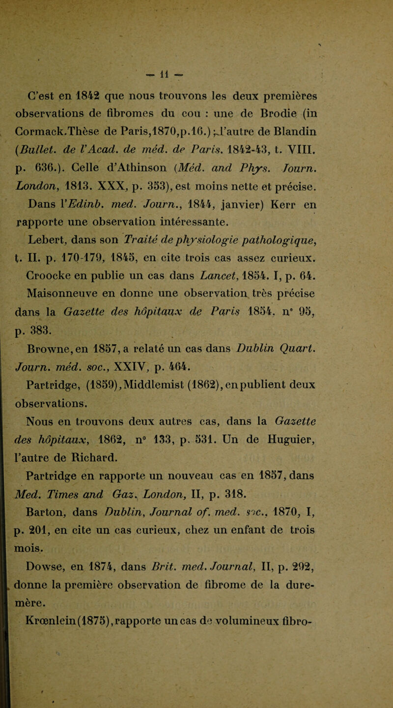 C’est en 1842 que nous trouvons les deux premières observations de fibromes du cou : une de Brodie (in Gormack,Thèse de Paris,1870,p.16.) d’autre de Blandin {Bullet. de VAcad, de méd, de Paris, 1842-43, t. VIII. p. 636.). Celle d’Athinson {Méd. and Phys, Tourn, London, 1813. XXX, p. 353), est moins nette et précise. Dans VEdinb, med. Journ,, 1844, janvier) Kerr en rapporte une observation intéressante. Lebert, dans son Traité de physiologie pathologique, t. IL p. 170-179, 1845, en cite trois cas assez curieux. Croocke en publie un cas dans Lancet, 1854. I, p. 64. Maisonneuve en donne une observation, très précise dans la Gazette des hôpitaux de Paris 1854, n* 95, p. 383. Browne,en 1857, a relaté un cas dans Dublin Quart, Journ, méd, soc,, XXIV, p. 464. Partridge, (1859),Middlemist (1862), en publient deux observations. Nous en trouvons deux autres cas, dans la Gazette des hôpitaux, 1862, n® 133, p, 531. Un de Huguier, Pautre de Richard. Partridge en rapporte un nouveau cas en 1857, dans Med, Times and Gaz, London, II, p. 318. Barton, dans Dublin, Journal of, med. soc,, 1870, I, p. 201, en cite un cas curieux, chez un enfant de trois mois. Dowse, en 1874, dans Prit, med. Journal, II, p. 292, donne la première observation de fibrome de la dure- mère. Kroanlein(1875),rapporte un cas de volumineux fibro-