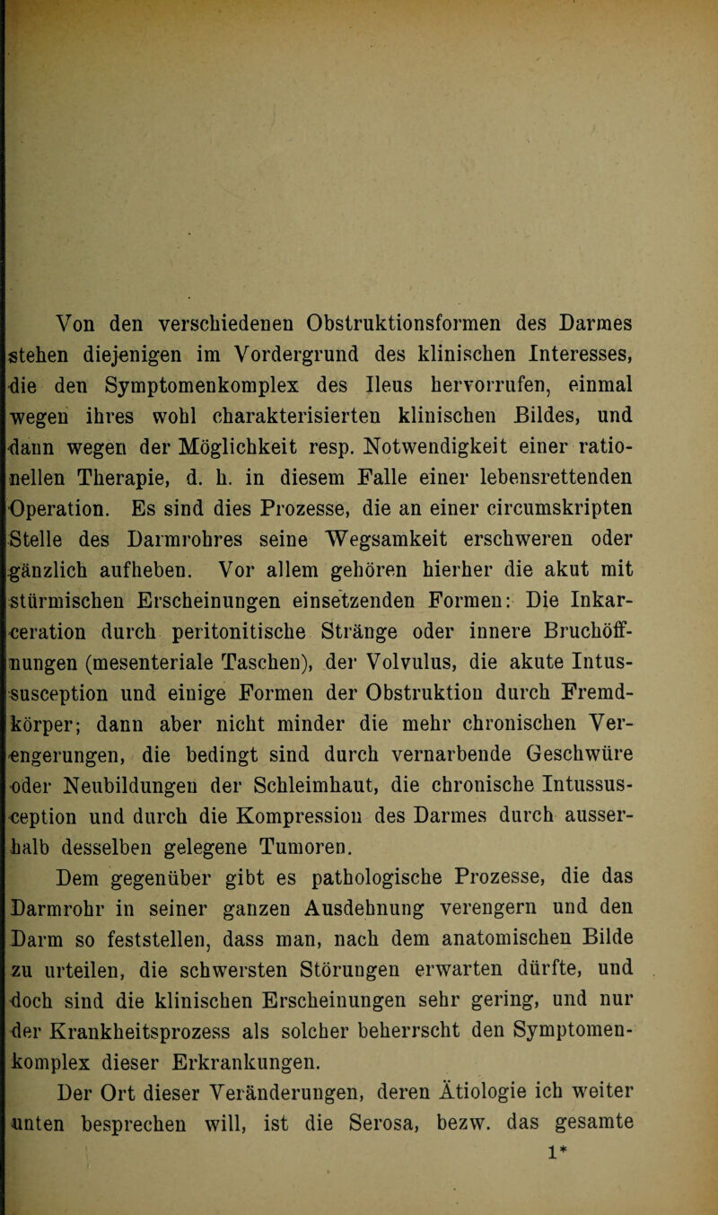 Von den verschiedenen Obstruktionsformen des Darmes stehen diejenigen im Vordergrund des klinischen Interesses, die den Symptomenkomplex des Ileus hervorrufen, einmal wegen ihres wohl charakterisierten klinischen Bildes, und dann wegen der Möglichkeit resp. Notwendigkeit einer ratio¬ nellen Therapie, d. h. in diesem Falle einer lebensrettenden Operation. Es sind dies Prozesse, die an einer circumskripten Stelle des Darmrohres seine Wegsamkeit erschweren oder gänzlich aufheben. Vor allem gehören hierher die akut mit stürmischen Erscheinungen einsetzenden Formen: Die Inkar- ceration durch peritonitische Stränge oder innere Bruchöff¬ nungen (mesenteriale Taschen), der Volvulus, die akute Intus- susception und einige Formen der Obstruktion durch Fremd¬ körper; dann aber nicht minder die mehr chronischen Ver¬ engerungen, die bedingt sind durch vernarbende Geschwüre oder Neubildungen der Schleimhaut, die chronische Intussus- ception und durch die Kompression des Darmes durch ausser¬ halb desselben gelegene Tumoren. Dem gegenüber gibt es pathologische Prozesse, die das Darmrohr in seiner ganzen Ausdehnung verengern und den Darm so feststellen, dass man, nach dem anatomischen Bilde zu urteilen, die schwersten Störungen erwarten dürfte, und doch sind die klinischen Erscheinungen sehr gering, und nur der Krankheitsprozess als solcher beherrscht den Symptomen¬ komplex dieser Erkrankungen. Der Ort dieser Veränderungen, deren Ätiologie ich weiter unten besprechen will, ist die Serosa, bezw. das gesamte l*