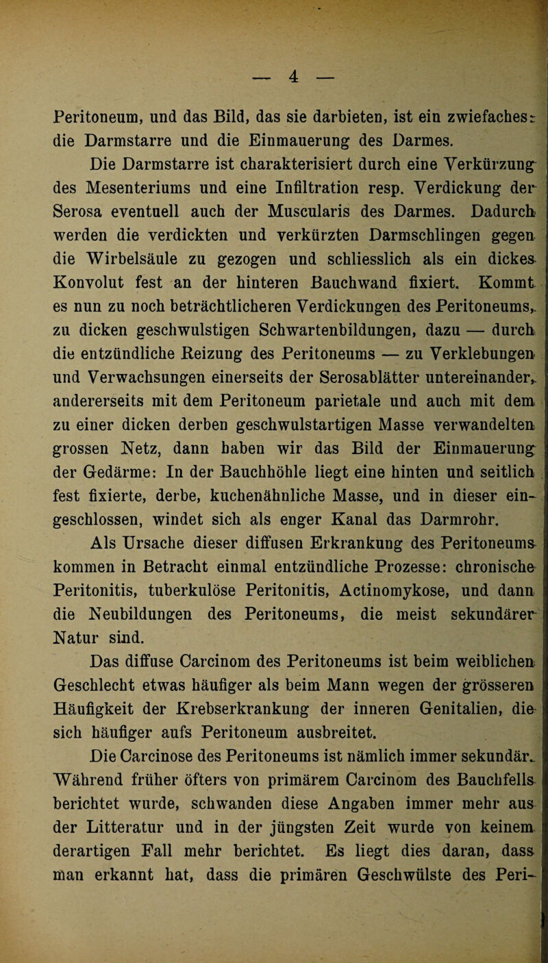 Peritoneum, und das Bild, das sie darbieten, ist ein zwiefaches^ die Darmstarre und die Einmauerung des Darmes. Die Darmstarre ist charakterisiert durch eine Verkürzung des Mesenteriums und eine Infiltration resp. Verdickung der Serosa eventuell auch der Muscularis des Darmes. Dadurch werden die verdickten und verkürzten Darmschlingen gegen die Wirbelsäule zu gezogen und schliesslich als ein dickes Konvolut fest an der hinteren Bauchwand fixiert. Kommt es nun zu noch beträchtlicheren Verdickungen des Peritoneums* zu dicken geschwulstigen Schwartenbildungen, dazu — durch die entzündliche Reizung des Peritoneums — zu Verklebungen und Verwachsungen einerseits der Serosablätter untereinander* andererseits mit dem Peritoneum parietale und auch mit dem zu einer dicken derben geschwulstartigen Masse verwandelten grossen Netz, dann haben wir das Bild der Einmauerung der Gedärme: In der Bauchhöhle liegt eine hinten und seitlich fest fixierte, derbe, kuchenähnliche Masse, und in dieser ein¬ geschlossen, windet sich als enger Kanal das Darmrohr. Als Ursache dieser diffusen Erkrankung des Peritoneums kommen in Betracht einmal entzündliche Prozesse: chronische Peritonitis, tuberkulöse Peritonitis, Actinomykose, und dann die Neubildungen des Peritoneums, die meist sekundärer Natur sind. Das diffuse Carcinom des Peritoneums ist beim weiblichen Geschlecht etwas häufiger als beim Mann wegen der grösseren Häufigkeit der Krebserkrankung der inneren Genitalien, die sich häufiger aufs Peritoneum ausbreitet. Die Carcinose des Peritoneums ist nämlich immer sekundär. Während früher öfters von primärem Carcinom des Bauchfells berichtet wurde, schwanden diese Angaben immer mehr aus der Litteratur und in der jüngsten Zeit wurde von keinem derartigen Fall mehr berichtet. Es liegt dies daran, dass man erkannt hat, dass die primären Geschwülste des Peri-