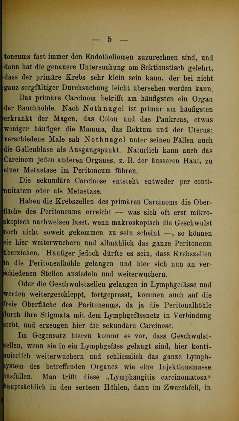 toneums fast immer den Endothelioraen zuzureclinen sind, und dann hat die genauere Untersuchung am Sektionstisch gelehrt, dass der primäre Krebs sehr klein sein kann, der bei nicht ganz sorgfältiger Durchsuchung leicht übersehen werden kann. Das primäre Carcinom betrifft am häufigsten ein Organ der Bauchhöhle. Nach Nothnagel ist primär am häufigsten erkrankt der Magen, das Colon und das Pankreas, etwas weniger häufiger die Mamma, das Rektum und der Uterus; verschiedene Male sah Nothnagel unter seinen Fällen auch die Gallenblase als Ausgangspunkt. Natürlich kann auch das Carcinom jeden anderen Organes, z. B. der äusseren Haut, zu einer Metastase im Peritoneum führen. Die sekundäre Carcinose entsteht entweder per conti- nuitatem oder als Metastase. * Haben die Krebszellen des primären Carciuoms die Ober¬ fläche des Peritoneums erreicht — was sich oft erst mikro¬ skopisch nachweisen lässt, wenn makroskopisch die Geschwulst noch nicht soweit gekommen zu sein scheint —, so können sie hier weiterwuchern und allmählich das ganze Peritoneum überziehen. Häufiger jedoch dürfte es sein, dass Krebszellen in die Peritonealhöhle gelangen und hier sich nun an ver¬ schiedenen Stellen ansiedeln und weiterwuchern. Oder die Geschwulstzellen gelangen in Lymphgefässe und werden weitergeschleppt, fortgepresst, kommen auch auf die freie Oberfläche des Peritoneums, da ja die Peritonalhöhle durch ihre Stigmata mit dem Lymphgefässnetz in Verbindung steht, und erzeugen hier die sekundäre Carcinose. Im Gegensatz hierzu kommt es vor, dass Geschwulst¬ zellen, wenn sie in ein Lymphgefäss gelangt sind, hier konti¬ nuierlich weiterwuchern und schliesslich das ganze Lymph¬ system des betreffenden Organes wie eine Injektionsmasse tusfüllen. Man trifft diese „Lymphangitis carcinomatosa“ ■hauptsächlich in den serösen Höhlen, dann im Zwerchfell, in