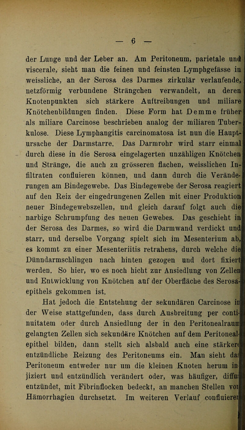 der Lunge und der Leber an. Am Peritoneum, parietale und viscerale, sieht man die feinen und feinsten Lympbgefässe in weissliche, an der Serosa des Darmes zirkulär verlaufende,, netzförmig verbundene Strängchen verwandelt, an deren Knotenpunkten sich stärkere Auftreibungen und miliare Knötchenbildungen finden. Diese Form hat Demme früher als miliare Carcinose beschrieben analog der miliaren Tuber¬ kulose. Diese Lymphangitis carcinomatosa ist nun die Haupt¬ ursache der Darmstarre. Das Darmrohr wird starr einmal durch diese in die Serosa eingelagerten unzähligen Knötchen und Stränge, die auch zu grösseren flachen, weisslichen In¬ filtraten confluieren können, und dann durch die Verände¬ rungen am Bindegewebe. Das Bindegewebe der Serosa reagiert auf den Beiz der eingedrungenen Zellen mit einer Produktion neuer Bindegewebszellen, und gleich darauf folgt auch die narbige Schrumpfung des neuen Gewebes. Das geschieht in der Serosa des Darmes, so wird die Darmwand verdickt und starr, und derselbe Vorgang spielt sich im Mesenterium ab,] es kommt zu einer Mesenteriitis retrahens, durch welche diel Dünndarmschlingen nach hinten gezogen und dort fixiert! werden. So hier, wo es noch hicht zur Ansiedlung von Zellen! und Entwicklung von Knötchen auf der Oberfläche des Serosa-i epithels gekommen ist. Hat jedoch die Entstehung der sekundären Carcinose irl der Weise stattgefunden, dass durch Ausbreitung per conti-|] nuitatem oder durch Ansiedlung der in den Peritonealraurrj gelangten Zellen sich sekundere Knötchen auf dem Peritoneall epithel bilden, dann stellt sich alsbald auch eine stärken! entzündliche Beizung des Peritoneums ein. Man sieht das« Peritoneum entweder nur um die kleinen Knoten herum inj jiziert und entzündlich verändert oder, was häufiger, diffu* entzündet, mit Fibrinflocken bedeckt, an manchen Stellen voll Hämorrhagien durchsetzt. Im weiteren Verlauf confluiereil