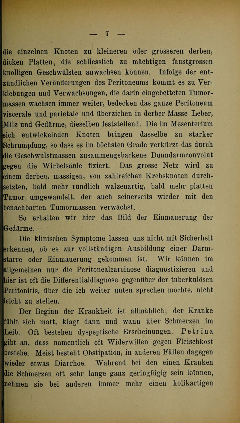 die einzelnen Knoten zu kleineren oder grösseren derben, dicken Platten, die schliesslich zu mächtigen faustgrossen knolligen Geschwülsten anwachsen können. Infolge der ent¬ zündlichen Veränderungen des Peritoneums kommt es zu Ver¬ klebungen und Verwachsungen, die darin eingebetteten Tumor¬ massen wachsen immer weiter, bedecken das ganze Peritoneum viscerale und parietale und überziehen in derber Masse Leber, Milz und Gedärme, dieselben feststellend. Die im Mesenterium sich entwickelnden Knoten bringen dasselbe zu starker * Schrumpfung, so dass es im höchsten Grade verkürzt das durch die Geschwulstmassen zusammengebackene Dünndarmconvolut gegen die Wirbelsäule fixiert. Das grosse Netz wird zu einem derben, massigen, von zahlreichen Krebsknoten durch¬ setzten, bald mehr rundlich walzenartig, bald mehr platten Tumor umgewandelt, der auch seinerseits wieder mit den benachbarten Tumormassen verwächst. So erhalten wir hier das Bild der Einmauerung der Gedärme. Die klinischen Symptome lassen uns nicht mit Sicherheit erkennen, ob es zur vollständigen Ausbildung einer Darm¬ starre oder Einmauerung gekommen ist. Wir können im allgemeinen nur die Peritonealcarcinose diagnostizieren und hier ist oft die Differentialdiagnose gegenüber der tuberkulösen Peritonitis, über die ich weiter unten sprechen möchte, nicht leicht zu stellen. Der Beginn der Krankheit ist allmählich; der Kranke fühlt sich matt, klagt dann und wann über Schmerzen im Leib. Oft bestehen dyspeptische Erscheinungen. Petr in a gibt an, dass namentlich oft Widerwillen gegen Fleischkost bestehe. Meist besteht Obstipation, in anderen Fällen dagegen wieder etwas Diarrhoe. Während bei den einen Kranken die Schmerzen oft sehr lange ganz geringfügig sein können, nehmen sie bei anderen immer mehr einen kolikartigen