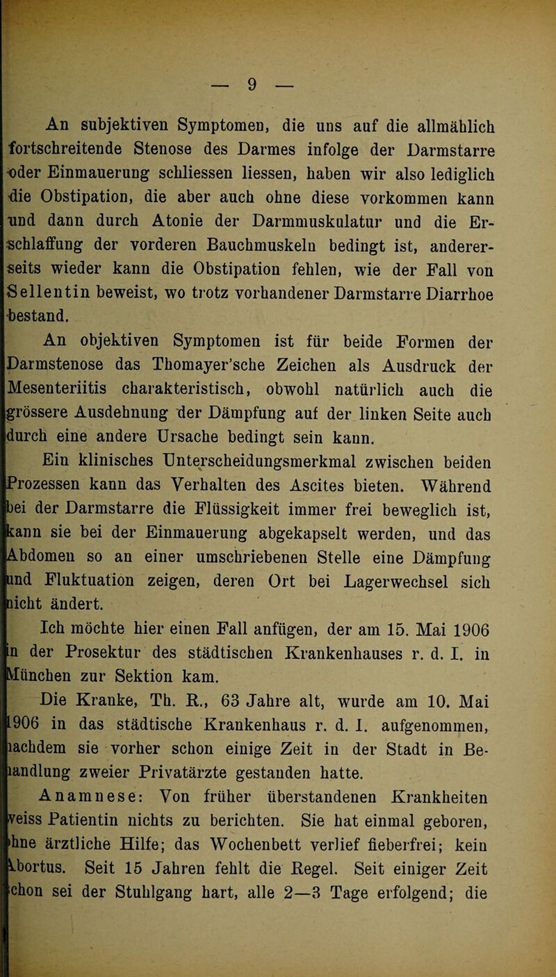 An subjektiven Symptomen, die uns auf die allmählich fortschreitende Stenose des Darmes infolge der Darmstarre oder Einmauerung sckliessen Hessen, haben wir also lediglich die Obstipation, die aber auch ohne diese Vorkommen kann und dann durch Atonie der Darmmuskulatur und die Er¬ schlaffung der vorderen Bauchmuskeln bedingt ist, anderer¬ seits wieder kann die Obstipation fehlen, wie der Fall von Sellentin beweist, wo trotz vorhandener Darmstarre Diarrhoe bestand. An objektiven Symptomen ist für beide Formen der Darmstenose das Thomayer’sche Zeichen als Ausdruck der Mesenteriitis charakteristisch, obwohl natürlich auch die grössere Ausdehnung der Dämpfung auf der linken Seite auch durch eine andere Ursache bedingt sein kann. Ein klinisches Unterscheidungsmerkmal zwischen beiden Prozessen kann das Verhalten des Ascites bieten. Während bei der Darmstarre die Flüssigkeit immer frei beweglich ist, kann sie bei der Einmauerung abgekapselt werden, und das Abdomen so an einer umschriebenen Stelle eine Dämpfung und Fluktuation zeigen, deren Ort bei Lagerwechsel sich nicht ändert. Ich möchte hier einen Fall anfügen, der am 15. Mai 1906 in der Prosektur des städtischen Krankenhauses r. d. I. in München zur Sektion kam. Die Kranke, Th. R., 63 Jahre alt, wurde am 10. Mai 1906 in das städtische Krankenhaus r. d. I. aufgenommen, lachdem sie vorher schon einige Zeit in der Stadt in Be- landlung zweier Privatärzte gestanden hatte. Anamnese: Von früher überstandenen Krankheiten veiss Patientin nichts zu berichten. Sie hat einmal geboren, >hne ärztliche Hilfe; das Wochenbett verlief fieberfrei; kein U)ortus. Seit 15 Jahren fehlt die Regel. Seit einiger Zeit chon sei der Stuhlgang hart, alle 2—3 Tage erfolgend; die
