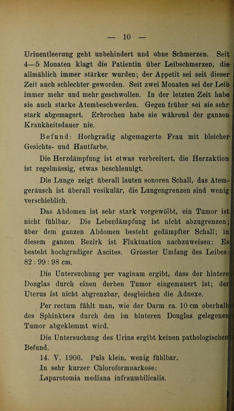 Urinentleerung geht unbehindert und ohne Schmerzen. Seit 4—5 Monaten klagt die Patientin über Leibschmerzen, die allmählich immer stärker wurden; der Appetit sei seit dieser Zeit auch schlechter geworden. Seit zwei Monaten sei der Leib immer mehr und mehr geschwollen. In der letzten Zeit haba sie auch starke Atembeschwerden. Gegen früher sei sie sehr stark abgemagert. Erbrochen habe sie während der ganzen Krankheitsdauer nie. Befund: Hochgradig abgemagerte Frau mit bleicher Gesichts- und Hautfarbe. Die Herzdämpfung ist etwas verbreitert, die Herzaktion ist regelmässig, etwas beschleunigt. Die Lunge zeigt überall lauten sonoren Schall, das Atem¬ geräusch ist überall vesikulär, die Lungengrenzen sind wenig verschieblich. Das Abdomen ist sehr stark vorgewölbt, ein Tumor ist. nicht fühlbar. Die Leberdämpfung ist nicht abzugrenzen; über dem ganzen Abdomen besteht gedämpfter Schall; in diesem ganzen Bezirk ist Fluktuation nachzuweisen: Es besteht hochgradiger Ascites. Grösster Umfang des Leibes:J 82 : 99 : 98 cm. I Die Untersuchung per vaginam ergibt, dass der hintere Douglas durch einen derben Tumor eingemauert ist; derl Uterus ist nicht abgrenzbar, desgleichen die Adnexe. « .. m Per rectum fühlt man, wie der Darm ca. 10 cm oberhalb] des Sphinkters durch den im hinteren Douglas gelegenen! Tumor abgeklemmt wird. Die Untersuchung des Urins ergibt keinen pathologischen! Befund. 14. Y. 1906. Puls klein, wenig fühlbar. I In sehr kurzer Chloroformnarkose: Laparotomia mediana infraumbilicalis.