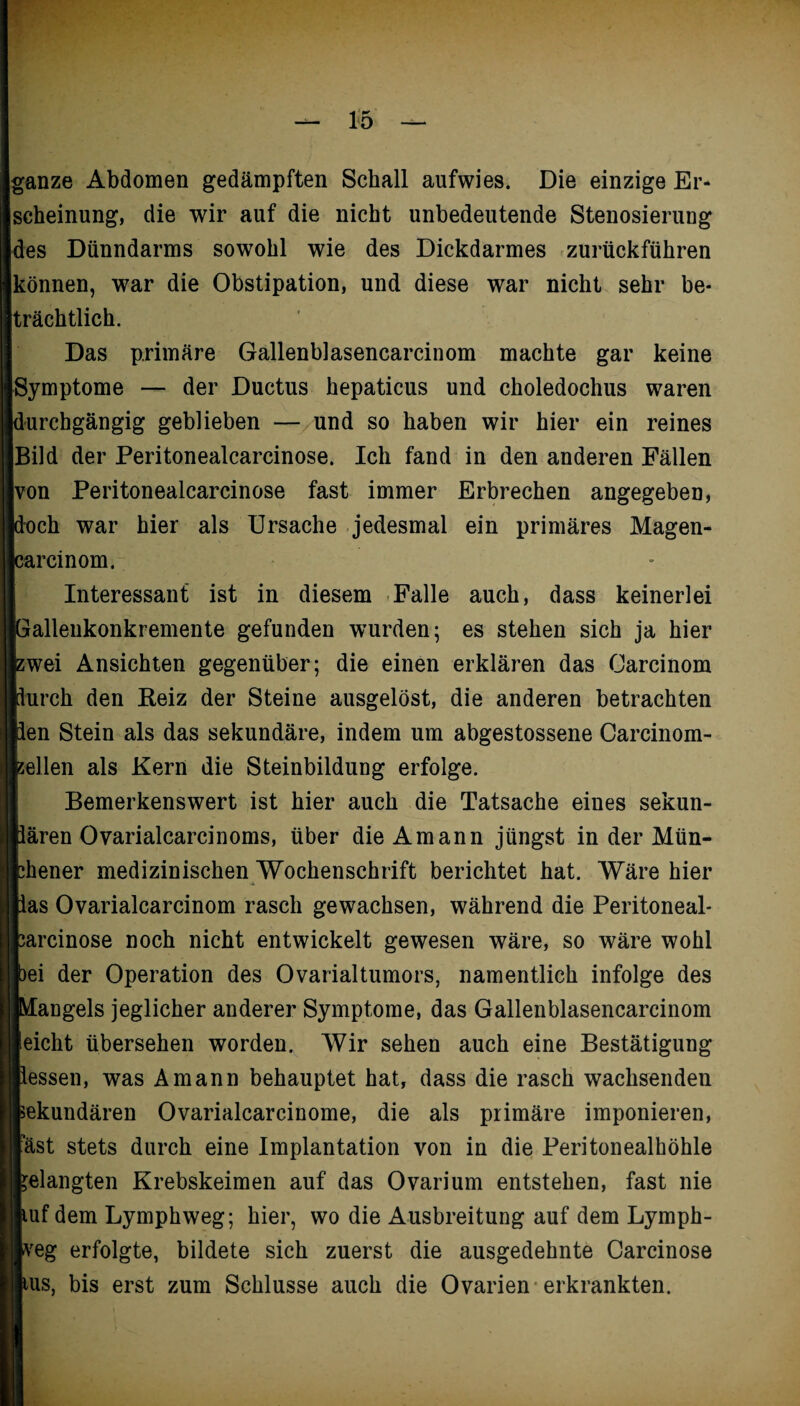 ganze Abdomen gedämpften Schall aufwies. Die einzige Er¬ scheinung, die wir auf die nicht unbedeutende Stenosierung des Dünndarms sowohl wie des Dickdarmes zurückführen können, war die Obstipation, und diese war nicht sehr be¬ trächtlich. Das primäre Gallenblasencarcinom machte gar keine Symptome — der Ductus hepaticus und choledochus waren durchgängig geblieben — und so haben wir hier ein reines Bild der Peritonealcarcinose. Ich fand in den anderen Fällen von Peritonealcarcinose fast immer Erbrechen angegeben, doch war hier als Ursache jedesmal ein primäres Magen- carcinom. Interessant ist in diesem Falle auch, dass keinerlei jalleukonkremente gefunden wurden; es stehen sich ja hier ;wei Ansichten gegenüber; die einen erklären das Carcinom lurch den Reiz der Steine ausgelöst, die anderen betrachten ien Stein als das sekundäre, indem um abgestossene Carcinom- ;ellen als Kern die Steinbildung erfolge. Bemerkenswert ist hier auch die Tatsache eines sekun- ären Ovarialcarcinoms, über dieAmann jüngst in der Mün- :hener medizinischen Wochenschrift berichtet hat. Wäre hier as Ovarialcarcinom rasch gewachsen, während die Peritoneal- :arcinose noch nicht entwickelt gewesen wäre, so wäre wohl »ei der Operation des Ovarialtumors, namentlich infolge des Mangels jeglicher anderer Symptome, das Gallenblasencarcinom eicht übersehen worden. Wir sehen auch eine Bestätigung essen, was Amann behauptet hat, dass die rasch wachsenden sekundären Ovarialcarcinome, die als primäre imponieren, 'äst stets durch eine Implantation von in die Peritonealhöhle ;elangten Krebskeimen auf das Ovarium entstehen, fast nie uf dem Lymphweg; hier, wo die Ausbreitung auf dem Lymph- yeg erfolgte, bildete sich zuerst die ausgedehnte Carcinose us, bis erst zum Schlüsse auch die Ovarien erkrankten.