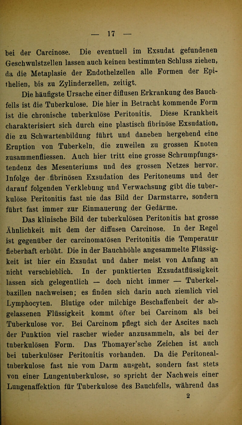 bei der Carcinose. Die eventuell im Exsudat gefundenen Geschwulstzellen lassen auch keinen bestimmten Schluss ziehen, da die Metaplasie der Endothelzellen alle Formen der Epi- thelien, bis zu Zylinderzellen, zeitigt. Die häufigste Ursache einer diftusen Erkrankung des Bauch¬ fells ist die Tuberkulose. Die hier in Betracht kommende Form ist die chronische tuberkulöse Peritonitis. Diese Krankheit charakterisiert sich durch eine plastisch fibrinöse Exsudation, die zu Schwartenbildung führt und daneben hergehend eine Eruption von Tuberkeln, die zuweilen zu grossen Knoten Zusammenflüssen. Auch hier tritt eine grosse Schrumpfungs¬ tendenz des Mesenteriums und des grossen Netzes hervor. Infolge der fibrinösen Exsudation des Peritoneums und der darauf folgenden Verklebung und Verwachsung gibt die tuber¬ kulöse Peritonitis fast nie das Bild der Darmstarre, sondern führt fast immer zur Einmauerung der Gedärme. Das klinische Bild der tuberkulösen Peritonitis hat grosse Ähnlichkeit mit dem der diffusen Carcinose. In der Kegel ist gegenüber der carcinomatösen Peritonitis die Temperatur fieberhaft erhöht. Die in der Bauchhöhle angesammelte Flüssig¬ keit ist hier ein Exsudat und daher meist von Anfang an nicht verschieblich. In der punktierten Exsudatflüssigkeit lassen sich gelegentlich — doch nicht immer — Tuberkel¬ bazillen nachweisen; es finden sich darin auch ziemlich viel Lymphocyten. Blutige oder milchige Beschaffenheit der ab¬ gelassenen Flüssigkeit kommt öfter bei Carcinom als bei Tuberkulose vor. Bei Carcinom pflegt sich der Ascites nach der Punktion viel rascher wieder anzusammeln, als bei der tuberkulösen Form. Das Thomayer’sche Zeichen ist auch bei tuberkulöser Peritonitis vorhanden. Da die Peritoneal¬ tuberkulose fast nie vom Darm ausgeht, sondern fast stets von einer Lungentuberkulose, so spricht der Nachweis einer Luugenaffektion für Tuberkulose des Bauchfells, während das 2