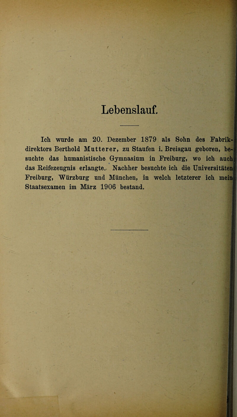 Lebenslauf. Ich wurde am 20. Dezember 1879 als Sohn des Fabrik-j direktors Berthold Mutterer, zu Staufen i. Breisgau geboren, be-i /• — 3 suchte das humanistische Gymnasium in Freiburg, wo ich auch das Reifezeugnis erlangte. Nachher besuchte ich die Universitäten^ Freiburg, Würzburg und München, in welch letzterer ich meinl Staatsexamen im März 1906 bestand.