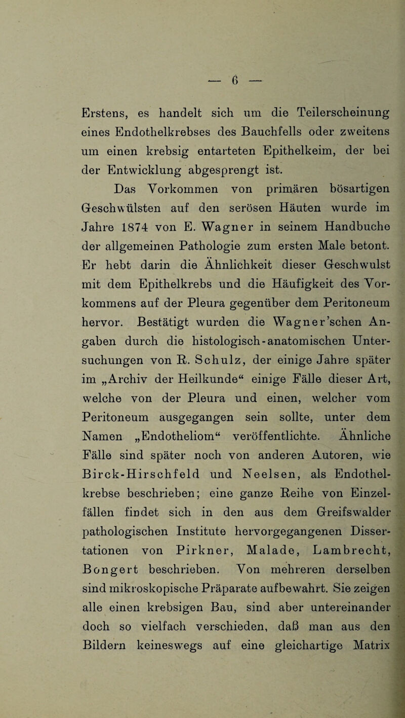 Erstens, es handelt sich um die Teilerscheinung eines Endothelkrebses des Bauchfells oder zweitens um einen krebsig entarteten Epithelkeim, der bei der Entwicklung abgesprengt ist. Das Vorkommen von primären bösartigen Geschwülsten auf den serösen Häuten wurde im Jahre 1874 von E. Wagner in seinem Handbuche der allgemeinen Pathologie zum ersten Male betont. • • Er hebt darin die Ähnlichkeit dieser Geschwulst mit dem Epithelkrebs und die Häufigkeit des Vor¬ kommens auf der Pleura gegenüber dem Peritoneum hervor. Bestätigt wurden die Wagner’schen An¬ gaben durch die histologisch-anatomischen Unter¬ suchungen von R. Schulz, der einige Jahre später im „Archiv der Heilkunde“ einige Fälie dieser Art, welche von der Pleura und einen, welcher vom Peritoneum ausgegangen sein sollte, unter dem Namen „Endotheliom“ veröffentlichte. Ähnliche Fälle sind später noch von anderen Autoren, wie Birck-Hirschfeld und Neelsen, als Endothel¬ krebse beschrieben; eine ganze Reihe von Einzel¬ fällen findet sich in den aus dem Greifswalder pathologischen Institute hervorgegangenen Disser¬ tationen von Pirkner, Malade, Lambrecht, Bongert beschrieben. Von mehreren derselben sind mikroskopische Präparate aufbewahrt. Sie zeigen alle einen krebsigen Bau, sind aber untereinander doch so vielfach verschieden, daß man aus den Bildern keineswegs auf eine gleichartige Matrix