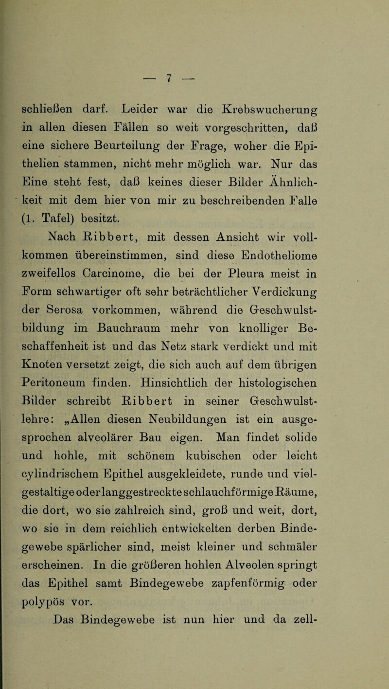 schließen darf. Leider war die Krebswucherung in allen diesen Fällen so weit vorgeschritten, daß eine sichere Beurteilung der Frage, woher die Epi- thelien stammen, nicht mehr möglich war. Nur das Eine steht fest, daß keines dieser Bilder Ähnlich¬ keit mit dem hier von mir zu beschreibenden Falle (1. Tafel) besitzt. Nach Ribbert, mit dessen Ansicht wir voll¬ kommen übereinstimmen, sind diese Endotheliome zweifellos Carcinome, die bei der Pleura meist in Form schwartiger oft sehr beträchtlicher Verdickung der Serosa Vorkommen, während die Geschwulst¬ bildung im Bauchraum mehr von knolliger Be¬ schaffenheit ist und das Netz stark verdickt und mit Knoten versetzt zeigt, die sich auch auf dem übrigen Peritoneum finden. Hinsichtlich der histologischen Bilder schreibt Bibbert in seiner Geschwulst¬ lehre: „Allen diesen Neubildungen ist ein ausge¬ sprochen alveolärer Bau eigen. Man findet solide und hohle, mit schönem kubischen oder leicht cylindrischem Epithel ausgekleidete, runde und viel¬ gestaltige oder langgestreckte schlauchförmige Räume, die dort, wo sie zahlreich sind, groß und weit, dort, wo sie in dem reichlich entwickelten derben Binde¬ gewebe spärlicher sind, meist kleiner und schmäler erscheinen. In die größeren hohlen Alveolen springt das Epithel samt Bindegewebe zapfenförmig oder polypös vor. Das Bindegewebe ist nun hier und da zell-