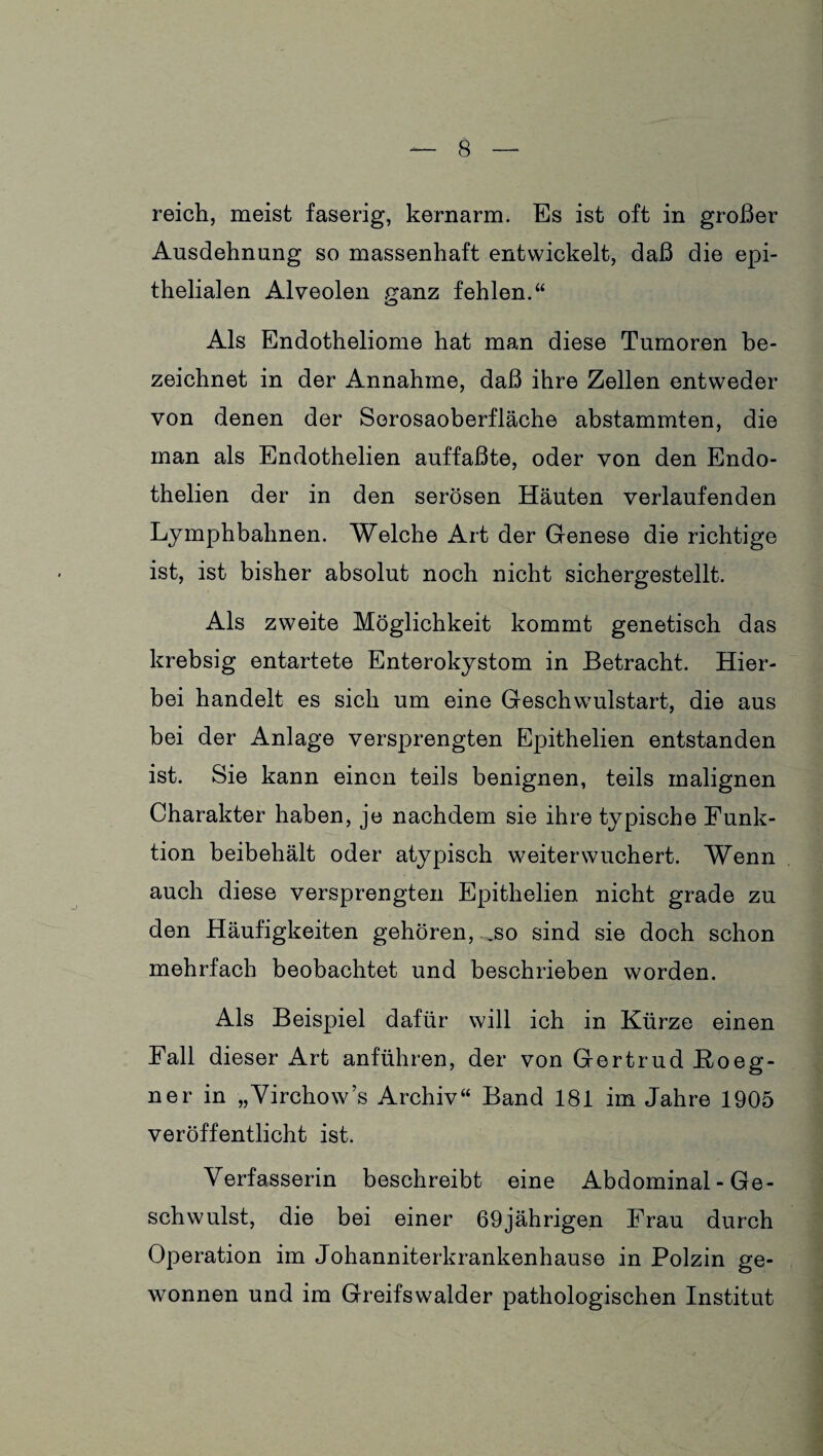 reich, meist faserig, kernarm. Es ist oft in großer Ausdehnung so massenhaft entwickelt, daß die epi¬ thelialen Alveolen ganz fehlen.“ Als Endotheliome hat man diese Tumoren be¬ zeichnet in der Annahme, daß ihre Zellen entweder von denen der Sorosaoberfläche abstammten, die man als Endothelien auffaßte, oder von den Endo- thelien der in den serösen Häuten verlaufenden Lymphbahnen. Welche Art der Genese die richtige ist, ist bisher absolut noch nicht sichergestellt. Als zweite Möglichkeit kommt genetisch das krebsig entartete Enterokystom in Betracht. Hier¬ bei handelt es sich um eine Geschwulstart, die aus bei der Anlage versprengten Epithelien entstanden ist. Sie kann einen teils benignen, teils malignen Charakter haben, je nachdem sie ihre typische Funk¬ tion beibehält oder atypisch weiter wuchert. Wenn auch diese versprengten Epithelien nicht grade zu den Häufigkeiten gehören, .so sind sie doch schon mehrfach beobachtet und beschrieben worden. Als Beispiel dafür will ich in Kürze einen Fall dieser Art anführen, der von Gertrud Boeg- ner in „Yirchow’s Archiv“ Band 181 im Jahre 1905 veröffentlicht ist. Verfasserin beschreibt eine Abdominal - Ge¬ schwulst, die bei einer 69jährigen Frau durch Operation im Johanniterkrankenhause in Polzin ge¬ wonnen und im Greifswalder pathologischen Institut