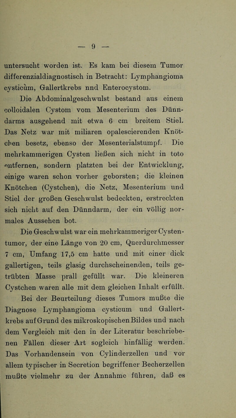 untersucht worden ist. Es kam bei diesem Tumor differenzialdiagnostisch in Betracht: Lymphangioma cysticum, Gallertkrebs nnd Enterocystom. Die Abdominalgeschwulst bestand aus einem colloidalen Cystom vom Mesenterium des Dünn¬ darms ausgehend mit etwa 6 cm breitem Stiel. Das Netz war mit miliaren opalescierenden Knöt¬ chen besetz, ebenso der Mesenterialstumpf. Die mehrkammerigen Cysten ließen sich nicht in toto entfernen, sondern platzten bei der Entwicklung, einige waren schon vorher geborsten; die kleinen Knötchen (Cystchen), die Netz, Mesenterium und Stiel der großen Geschwulst bedeckten, erstreckten sich nicht auf den Dünndarm, der ein völlig nor¬ males Aussehen bot. Die Geschwulst war ein mehrkainmeriger Cysten¬ tumor, der eine Länge von 20 cm, Querdurchmesser 7 cm, Umfang 17,5 cm hatte und mit einer dick gallertigen, teils glasig durchscheinenden, teils ge¬ trübten Masse prall gefüllt war. Die kleineren Cystchen waren alle mit dem gleichen Inhalt erfüllt. Bei der Beurteilung dieses Tumors mußte die Diagnose Lymphangioma cysticum und Gallert¬ krebs auf Grund des mikroskopischen Bildes und nach dem Vergleich mit den in der Literatur beschriebe¬ nen Fällen dieser Art sogleich hinfällig werden. Das Vorhandensein von Cylinderzellen und vor allem typischer in Secretion begriffener Becherzellen mußte vielmehr zu der Annahme führen, daß es