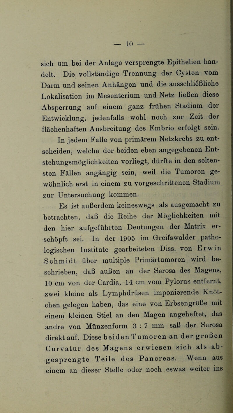 sich um bei der Anlage versprengte Epithelien han¬ delt. Die vollständige Trennung der Cysten vom Darm und seinen Anhängen und die ausschließliche Lokalisation im Mesenterium und Netz ließen diese Absperrung auf einem ganz frühen Stadium der Entwicklung, jedenfalls wohl noch zur Zeit der flächenhaften Ausbreitung des Embrio erfolgt sein. In jedem Falle von primärem Netzkrebs zu ent¬ scheiden, welche der beiden eben angegebenen Ent¬ stehungsmöglichkeiten vorliegt, dürfte in den selten¬ sten Fällen angängig sein, weil die Tumoren ge¬ wöhnlich erst in einem zu vorgeschrittenen Stadium zur Untersuchung kommen. Es ist außerdem keineswegs als ausgemacht zu betrachten, daß die Keihe der Möglichkeiten mit den hier aufgeführten Deutungen der Matrix er¬ schöpft sei. In der 1905 im Greifswalder patho¬ logischen Institute gearbeiteten Diss. von Erwin Schmidt über multiple Primärtumoren wird be¬ schrieben, daß außen an der Serosa des Magens, 10 cm von der Cardia, 14 cm vom Pylorus entfernt, zwei kleine als Lymphdrüsen imponierende Knöt¬ chen gelegen haben, das eine von Erbsengroße mit einem kleinen Stiel an den Magen angeheftet, das andre von Münzenform 3 : 7 mm saß der Serosa direkt auf. Diese beiden Tumoren an der großen Curvatur des Magens erwiesen sich als ab¬ gesprengte Teile des Pancreas. Wenn aus einem an dieser Stelle oder noch es was weiter ins