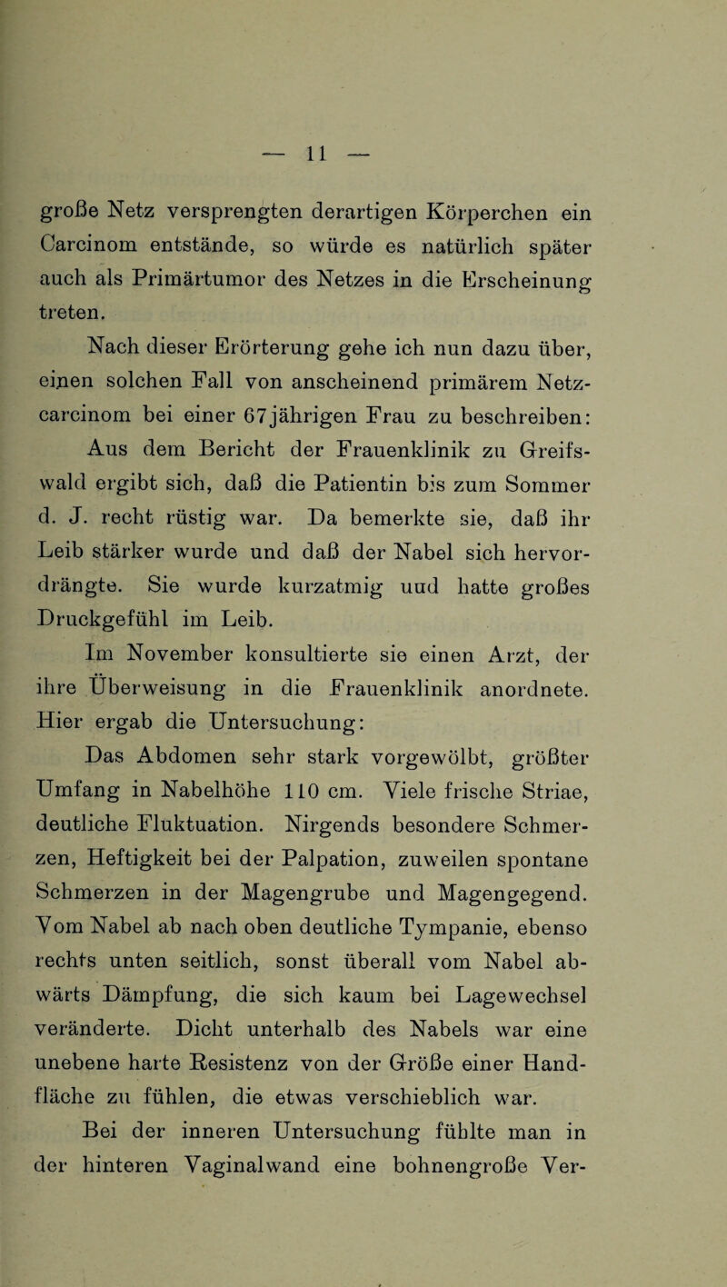 große Netz versprengten derartigen Körperchen ein Carcinom entstände, so würde es natürlich später auch als Primärtumor des Netzes in die Erscheinung treten. Nach dieser Erörterung gehe ich nun dazu über, einen solchen Pall von anscheinend primärem Netz- carcinom bei einer 67jährigen Frau zu beschreiben: Aus dem Bericht der Frauenklinik zu Greifs¬ wald ergibt sich, daß die Patientin bis zum Sommer d. J. recht rüstig war. Da bemerkte sie, daß ihr Leib stärker wurde und daß der Nabel sich hervor¬ drängte. Sie wurde kurzatmig uud hatte großes Druckgefühl im Leib. Im November konsultierte sie einen Arzt, der ihre Überweisung in die Frauenklinik anordnete. Hier ergab die Untersuchung: Das Abdomen sehr stark vorgewölbt, größter Umfang in Nabelhöhe 110 cm. Viele frische Striae, deutliche Fluktuation. Nirgends besondere Schmer¬ zen, Heftigkeit bei der Palpation, zuweilen spontane Schmerzen in der Magengrube und Magengegend. Vom Nabel ab nach oben deutliche Tympanie, ebenso rechts unten seitlich, sonst überall vom Nabel ab¬ wärts Dämpfung, die sich kaum bei Lagewechsel veränderte. Dicht unterhalb des Nabels war eine unebene harte Pesistenz von der Größe einer Hand¬ fläche zu fühlen, die etwas verschieblich war. Bei der inneren Untersuchung fühlte man in der hinteren Vaginal wand eine bohnengroße Ver-