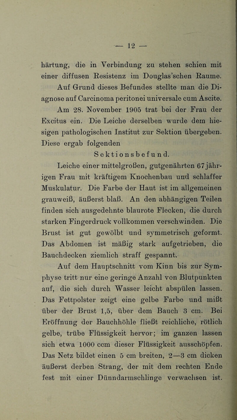 härtung, die in Verbindung zu stehen schien mit einer diffusen Resistenz im Douglas’schen Raume. Auf Grund dieses Befundes stellte man die Di¬ agnose auf Carcinoma peritonei universale cum Ascite. Am 28. November 1905 trat bei der Frau der Excitus ein. Die Leiche derselben wurde dem hie¬ sigen pathologischen Institut zur Sektion übergeben. Diese ergab folgenden Sektionsbefund. Leiche einer mittelgroßen, gutgenährten 67 jähr¬ igen Frau mit kräftigem Knochenbau und schlaffer Muskulatur. Die Farbe der Haut ist im allgemeinen grauweiß, äußerst blaß. An den abhängigen Teilen finden sich ausgedehnte blaurote Flecken, die durch starken Fingerdruck vollkommen verschwinden. Die Brust ist gut gewölbt und sj^mmetrisch geformt. Das Abdomen ist mäßig stark aufgetrieben, die Bauchdecken ziemlich straff gespannt. Auf dem Hauptschnitt vom Kinn bis zur Sym¬ physe tritt nur eine geringe Anzahl von Blutpunkten auf, die sich durch Wasser leicht abspülen lassen. Das Fettpolster zeigt eine gelbe Farbe und mißt über der Brust 1,5, über dem Bauch 3 cm. Bei Eröffnung der Bauchhöhle fließt reichliche, rötlich gelbe, trübe Flüssigkeit hervor; im ganzen lassen sich etwa 1000 ccm dieser Flüssigkeit ausschöpfen. Das Netz bildet einen 5 cm breiten, 2—3 cm dicken äußerst derben Strang, der mit dem rechten Ende fest mit einer Dünndarmschlinge verwachsen ist.