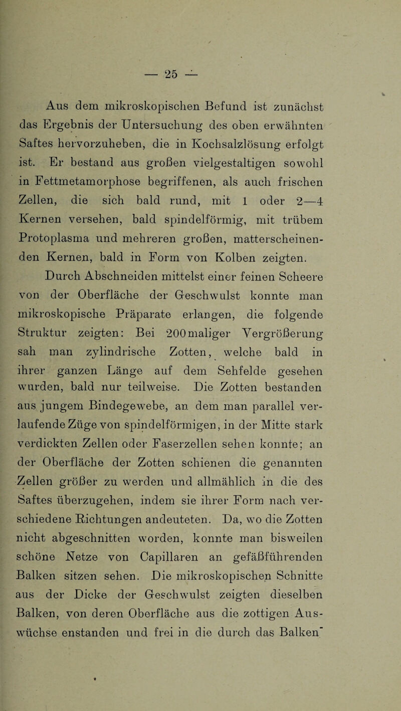 Aus dem mikroskopischen Befund ist zunächst das Ergebnis der Untersuchung des oben erwähnten Saftes hervorzuheben, die in Kochsalzlösung erfolgt ist. Er bestand aus großen vielgestaltigen sowohl in Fettmetamorphose begriffenen, als auch frischen Zellen, die sich bald rund, mit 1 oder 2—4 Kernen versehen, bald spindelförmig, mit trübem Protoplasma und mehreren großen, matterscheinen¬ den Kernen, bald in Form von Kolben zeigten. Durch Abschneiden mittelst einer feinen Scheere von der Oberfläche der Geschwulst konnte man mikroskopische Präparate erlangen, die folgende Struktur zeigten: Bei 200 maliger Vergrößerung sah man zylindrische Zotten, welche bald in ihrer ganzen Länge auf dem Sehfelde gesehen wurden, bald nur teilweise. Die Zotten bestanden aus jungem Bindegewebe, an dem man parallel ver¬ laufende Züge von spindelförmigen, in der Mitte stark verdickten Zellen oder Faserzellen sehen konnte; an der Oberfläche der Zotten schienen die genannten Zellen größer zu werden und allmählich in die des Saftes überzugehen, indem sie ihrer Form nach ver¬ schiedene Dichtungen andeuteten. Da, wo die Zotten nicht abgeschnitten worden, konnte man bisweilen schöne Netze von Capillaren an gefäßführenden Balken sitzen sehen. Die mikroskopischen Schnitte aus der Dicke der Geschwulst zeigten dieselben Balken, von deren Oberfläche aus die zottigen Aus¬ wüchse enstanden und frei in die durch das Balken «