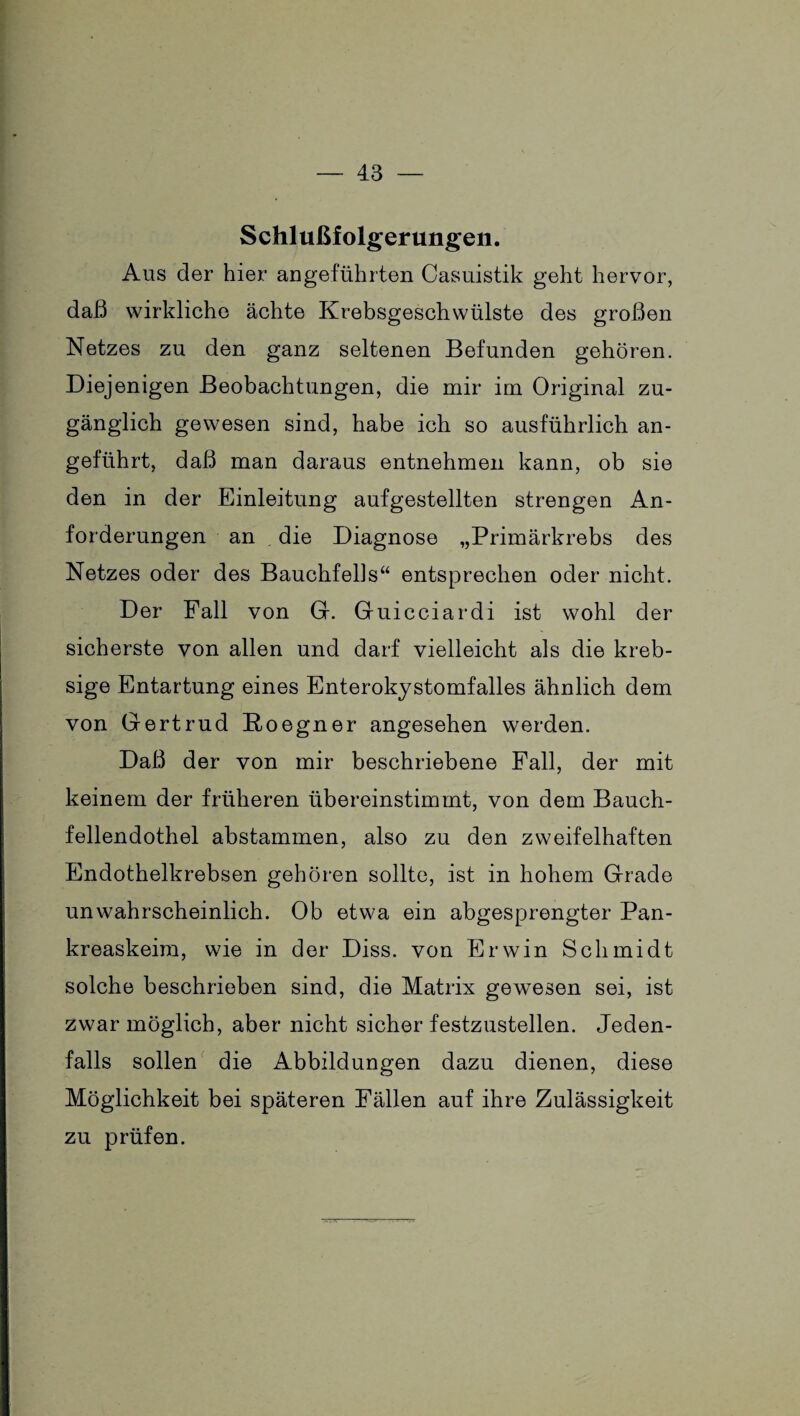 Schlußfolgerungen. Aus der hier angeführten Casuistik geht hervor, daß wirkliche ächte Krebsgeschwülste des großen Netzes zu den ganz seltenen Befunden gehören. Diejenigen Beobachtungen, die mir im Original zu¬ gänglich gewesen sind, habe ich so ausführlich an¬ geführt, daß man daraus entnehmen kann, ob sie den in der Einleitung aufgestellten strengen An¬ forderungen an die Diagnose „Primärkrebs des Netzes oder des Bauchfells“ entsprechen oder nicht. Der Pall von G. Guicciardi ist wohl der sicherste von allen und darf vielleicht als die kreb- sige Entartung eines Enterokystomfalles ähnlich dem von Gertrud Roegner angesehen werden. Daß der von mir beschriebene Fall, der mit keinem der früheren übereinstimmt, von dem Bauch¬ fellendothel abstammen, also zu den zweifelhaften Endothelkrebsen gehören sollte, ist in hohem Grade unwahrscheinlich. Ob etwa ein abgesprengter Pan- kreaskeira, wie in der Diss. von Erwin Schmidt solche beschrieben sind, die Matrix gewesen sei, ist zwar möglich, aber nicht sicher festzustellen. Jeden¬ falls sollen die Abbildungen dazu dienen, diese Möglichkeit bei späteren Fällen auf ihre Zulässigkeit zu prüfen.
