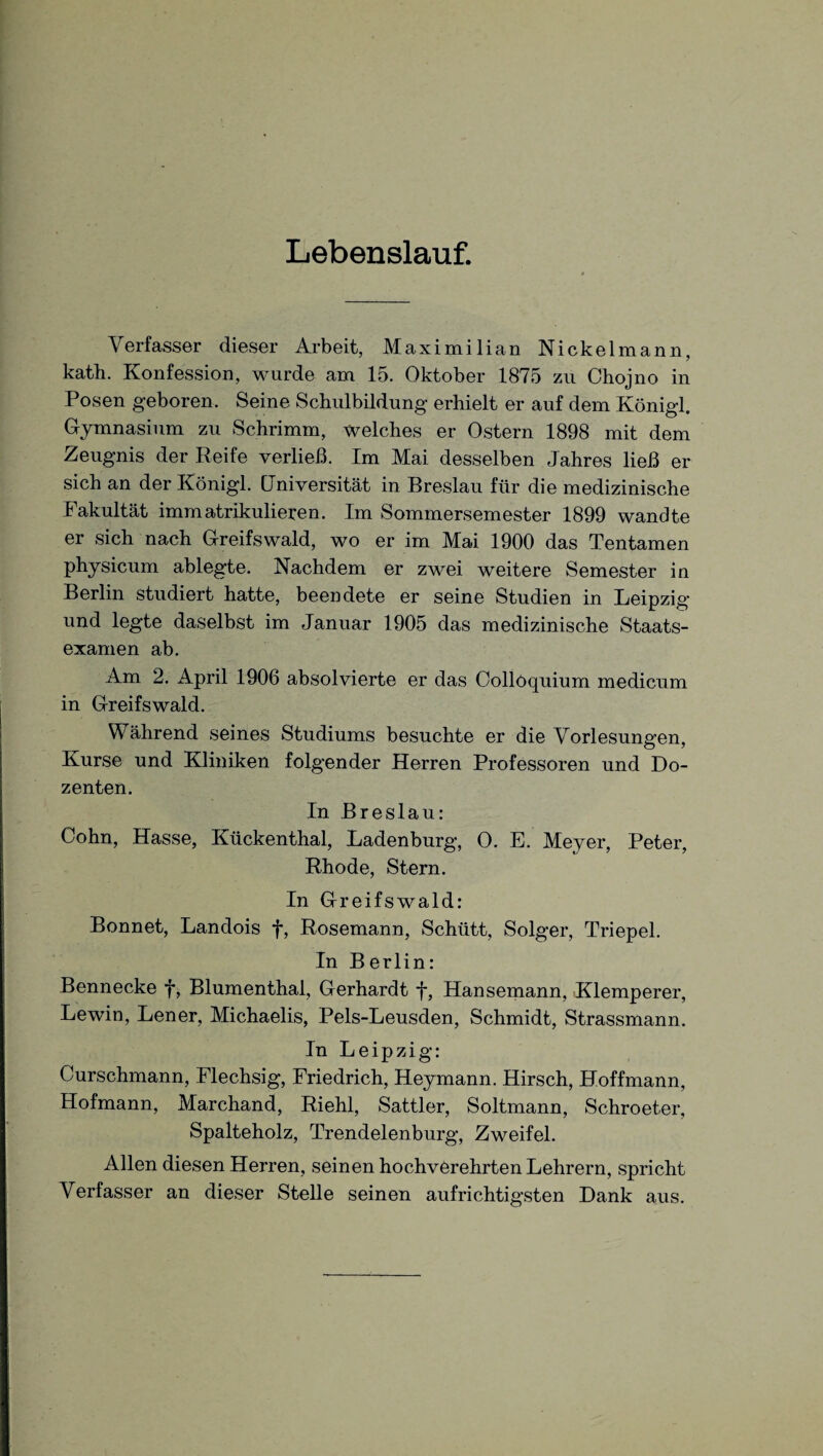 Lebenslauf. Verfasser dieser Arbeit, Maximilian Nickelmann, katli. Konfession, wurde am 15. Oktober 1875 zu Chojno in Posen geboren. Seine Schulbildung erhielt er auf dem Königl. Gymnasium zu Schrimm, welches er Ostern 1898 mit dem Zeugnis der Reife verließ. Im Mai desselben Jahres ließ er sich an der Königl. Universität in Breslau für die medizinische Fakultät immatrikulieren. Im Sommersemester 1899 wandte er sich nach Greifswald, wo er im Mai 1900 das Tentamen physicum ablegte. Nachdem er zwei weitere Semester in Berlin studiert hatte, beendete er seine Studien in Leipzig und legte daselbst im Januar 1905 das medizinische Staats¬ examen ab. Am 2. April 1906 absolvierte er das Oollöquium medicum in Greifswald. Während seines Studiums besuchte er die Vorlesungen, Kurse und Kliniken folgender Herren Professoren und Do¬ zenten. In Breslau: Cohn, Hasse, Kückenthal, Ladenburg, 0. E. Meyer, Peter, Rhode, Stern. In Greifswald: Bonnet, Landois f, Rosemann, Schütt, Solger, Triepel. In Berlin: Bennecke f, Blumenthal, Gerhardt f, Hansemann, Klemperer, Lewin, Lener, Michaelis, Pels-Leusden, Schmidt, Strassmann. In Leipzig: Curschmann, Flechsig, Friedrich, Heymann. Hirsch, Hoffmann, Hofmann, Marchand, Riehl, Sattler, Soltmann, Schroeter, Spalteholz, Trendelenburg, Zweifel. Allen diesen Herren, seinen hochverehrten Lehrern, spricht Verfasser an dieser Stelle seinen aufrichtigsten Dank aus.