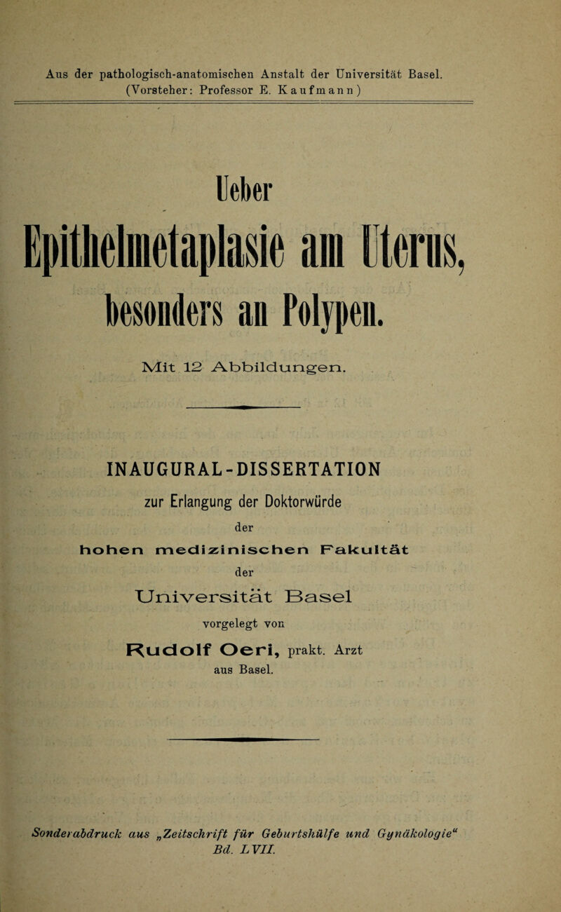 Aus der pathologisch-anatomischen Anstalt der Universität Basel. (Vorsteher: Professor E. Kaufmann) Ueber Epithelmdaplasie am Berns, besonders an Polypen. Mit 12 Abbildungen. INAUGURAL-DISSERTATION zur Erlangung der Doktorwürde der hohen medizinischen Fakultät der Universität Basel vorgelegt von Rudolf Oeri, prakt. Arzt aus Basel. Sonde) ab druck aus „Zeitschrift für Geburtshülfe und Gynäkolog ieu Bd. LVII.