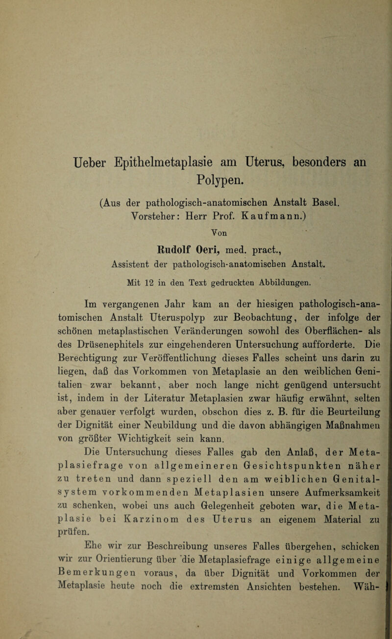 Ueber Epithelmetaplasie am Uterus, besonders an Polypen. (Aus der pathologisch-anatomischen Anstalt Basel. Vorsteher: Herr Prof. Kaufmann.) Von Rudolf Oeri, med. pract., Assistent der pathologisch-anatomischen Anstalt. Mit 12 in den Text gedruckten Abbildungen. Im vergangenen Jahr kam an der hiesigen pathologisch-ana¬ tomischen Anstalt Uteruspolyp zur Beobachtung, der infolge der schönen metaplastischen Veränderungen sowohl des Oberflächen- als des Drüsenephitels zur eingehenderen Untersuchung aufforderte. Die Berechtigung zur Veröffentlichung dieses Falles scheint uns darin zu liegen, daß das Vorkommen von Metaplasie an den weiblichen Geni¬ talien zwar bekannt, aber noch lange nicht genügend untersucht ist, indem in der Literatur Metaplasien zwar häufig erwähnt, selten aber genauer verfolgt wurden, obschon dies z. B. für die Beurteilung der Dignität einer Neubildung und die davon abhängigen Maßnahmen von größter Wichtigkeit sein kann. Die Untersuchung dieses Falles gab den Anlaß, der Meta¬ plasiefrage von allgemeineren Gesichtspunkten näher zu treten und dann speziell den am weiblichen Genital¬ system vorkommenden Metaplasien unsere Aufmerksamkeit zu schenken, wobei uns auch Gelegenheit geboten war, die Meta¬ plasie bei Karzinom des Uterus an eigenem Material zu prüfen. Ehe wir zur Beschreibung unseres Falles übergehen, schicken wir zur Orientierung über die Metaplasiefrage einige allgemeine Bemerkungen voraus, da über Dignität und Vorkommen der Metaplasie heute noch die extremsten Ansichten bestehen. Wäh-