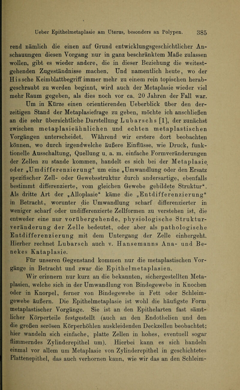 rend nämlich die einen auf Grund entwicklungsgeschichtlicher An¬ schauungen diesen Vorgang nur in ganz beschränktem Maße zulassen wollen, gibt es wieder andere, die in dieser Beziehung die weitest¬ gehenden Zugeständnisse machen. Und namentlich heute, wo der His sehe Keimblattbegriff immer mehr zu einem rein topischen herab¬ geschraubt zu werden beginnt, wird auch der Metaplasie wieder viel mehr Raum gegeben, als dies noch vor ca. 20 Jahren der Fall war. Um in Kürze einen orientierenden Ueberblick über den der¬ zeitigen Stand der Metaplasiefrage zu geben, möchte ich anschließen an die sehr übersichtliche Darstellung Luharschs [1], der zunächst zwischen metaplasieähnlichen und echten metaplastischen Vorgängen unterscheidet. Während wir erstere dort beobachten können, wo durch irgendwelche äußere Einflüsse, wie Druck, funk¬ tionelle Ausschaltung, Quellung u. a. m. einfache Formveränderungen der Zellen zu stände kommen, handelt es sich bei der Metaplasie oder „Umdifferenzierung“ um eine „Umwandlung oder den Ersatz spezifischer Zell- oder Gewebsstruktur durch andersartige, ebenfalls bestimmt differenzierte, vom gleichen Gewebe gebildete Struktur“. Als dritte Art der „Alloplasie“ käme die „Entdifferenzierung“ in Betracht, worunter die Umwandlung scharf differenzierter in weniger scharf oder undifferenzierte Zellformen zu verstehen ist, die entweder eine nur vorübergehende, physiologische Struktur¬ veränderung der Zelle bedeutet, oder aber als pathologische Entdifferenzierung mit dem Untergang der Zelle einhergeht. Hierher rechnet Lubarsch auch v. Hansemanns Ana- und Be- nekes Kataplasie. Für unseren Gegenstand kommen nur die metaplastischen Vor¬ gänge in Betracht und zwar die Epithelmetaplasien. Wir erinnern nur kurz an die bekannten, sichergestellten Meta¬ plasien, welche sich in der Umwandlung von Bindegewebe in Knochen oder in Knorpel, ferner von Bindegewebe in Fett oder Schleim¬ gewebe äußern. Die Epithelmetaplasie ist wohl die häufigste Form metaplastischer Vorgänge. Sie ist an den Epithel arten fast sämt¬ licher Körperteile festgestellt (auch an den Endothelien und den die großen serösen Körperhöhlen auskleidenden Deckzellen beobachtet; hier wandeln sich einfache, platte Zellen in hohes, eventuell sogar flimmerndes Zylinderepithel um). Hierbei kann es sich handeln einmal vor allem um Metaplasie von Zylinderepithel in geschichtetes Plattenepithel, das auch verhornen kann, wie wir das an den Schleim-