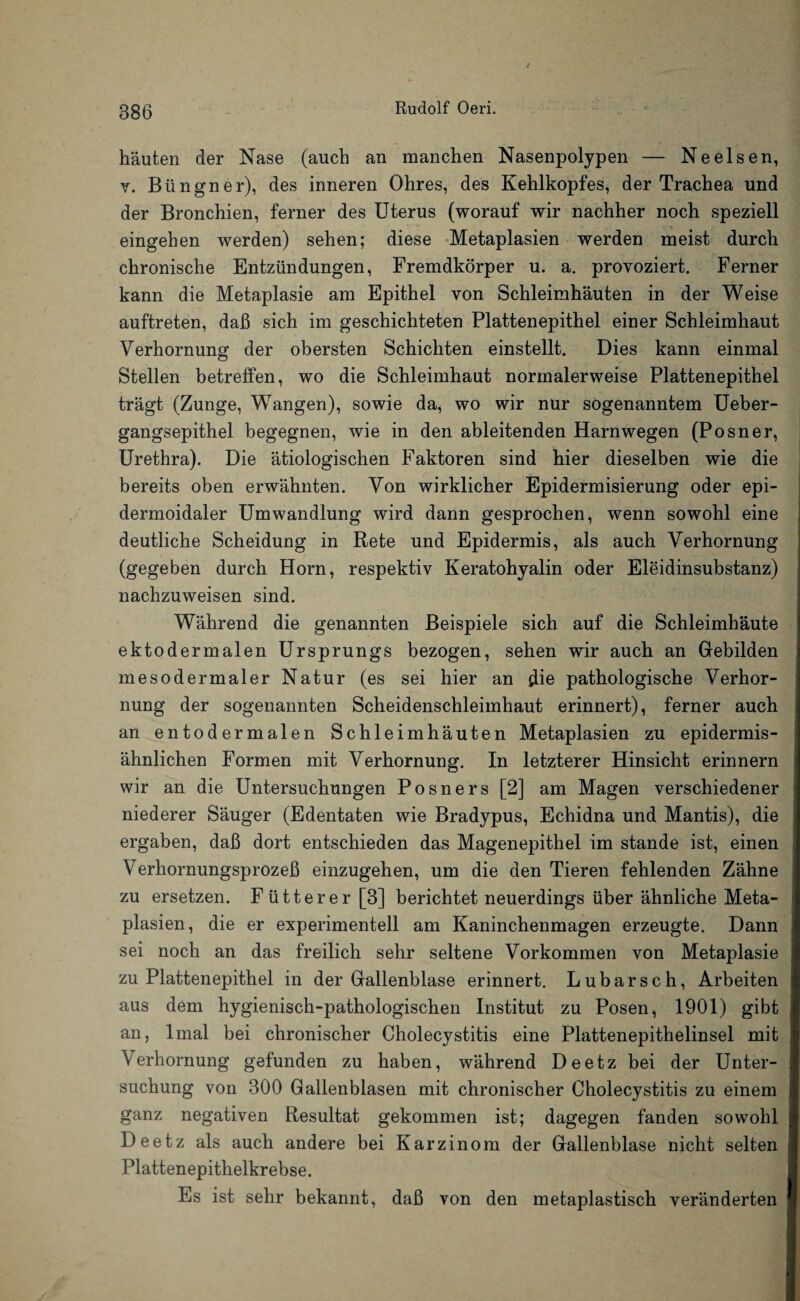 häuten der Nase (auch an manchen Nasenpolypen — Neelsen, v. Büngner), des inneren Ohres, des Kehlkopfes, der Trachea und der Bronchien, ferner des Uterus (worauf wir nachher noch speziell eingehen werden) sehen; diese Metaplasien werden meist durch chronische Entzündungen, Fremdkörper u. a. provoziert. Ferner kann die Metaplasie am Epithel von Schleimhäuten in der Weise auftreten, daß sich im geschichteten Plattenepithel einer Schleimhaut Verhornung der obersten Schichten einstellt. Dies kann einmal Stellen betreffen, wo die Schleimhaut normalerweise Plattenepithel trägt (Zunge, Wangen), sowie da, wo wir nur sogenanntem Ueber- gangsepithel begegnen, wie in den ableitenden Harnwegen (Posner, Urethra). Die ätiologischen Faktoren sind hier dieselben wie die bereits oben erwähnten. Von wirklicher Epidermisierung oder epi- dermoidaler Umwandlung wird dann gesprochen, wenn sowohl eine deutliche Scheidung in Rete und Epidermis, als auch Verhornung (gegeben durch Horn, respektiv Keratohyalin oder Eleidinsubstanz) nachzuweisen sind. Während die genannten Beispiele sich auf die Schleimhäute ektodermalen Ursprungs bezogen, sehen wir auch an Gebilden mesodermaler Natur (es sei hier an die pathologische Verhor¬ nung der sogenannten Scheidenschleimhaut erinnert), ferner auch an entodermalen Schleimhäuten Metaplasien zu epidermis- ähnlichen Formen mit Verhornung. In letzterer Hinsicht erinnern wir an die Untersuchungen Posners [2] am Magen verschiedener niederer Säuger (Edentaten wie Bradypus, Echidna und Mantis), die ergaben, daß dort entschieden das Magenepithel im stände ist, einen Verhornungsprozeß einzugehen, um die den Tieren fehlenden Zähne zu ersetzen. Fütterer [3] berichtet neuerdings über ähnliche Meta¬ plasien, die er experimentell am Kaninchenmagen erzeugte. Dann sei noch an das freilich sehr seltene Vorkommen von Metaplasie zu Plattenepithel in der Gallenblase erinnert. Lubarsch, Arbeiten aus dem hygienisch-pathologischen Institut zu Posen, 1901) gibt an, lmal bei chronischer Cholecystitis eine Plattenepithelinsel mit Verhornung gefunden zu haben, während Deetz bei der Unter¬ suchung von 300 Gallenblasen mit chronischer Cholecystitis zu einem ganz negativen Resultat gekommen ist; dagegen fanden sowohl Deetz als auch andere bei Karzinom der Gallenblase nicht selten Plattenepithelkrebse. Es ist sehr bekannt, daß von den metaplastisch veränderten