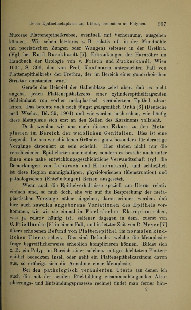 Mucosae Plattenepithelkrebse, eventuell mit Verhornung, ausgehen können. Wir sehen letzteres z. B. relativ oft in der Mundhöhle (an psoriatischen Zungen oder Wangen) seltener in der Urethra. (Vgl. bei Emil Burckhardt [5], Erkrankungen der Harnröhre im Handbuch der Urologie von v. Frisch und Zuckerkandl, Wien 1904, S. 306, den von Prof. Kaufmann untersuchten Fall von Plattenepithelkrebs der Urethra, der im Bereich einer gonorrhoischen Striktur entstanden war.) Gerade das Beispiel der Gallenblase zeigt aber, daß es nicht angeht, jeden Plattenepithelkrebs einer zylinderepitheltragenden Schleimhaut von vorher metaplastisch verändertem Epithel abzu¬ leiten. Das betonte auch noch jüngst gelegentlich Orth [6] (Deutsche med. Wschr., Bd. 39, 1904) und wir werden noch sehen, wie häufig diese Metaplasie sich erst an den Zellen des Karzinoms vollzieht. Doch wenden wir uns nach diesem Exkurs zu den Meta¬ plasien im Bereich der weiblichen Genitalien. Dies ist eine Gegend, die aus verschiedenen Gründen ganz besonders für derartige Vorgänge disponiert zu sein scheint. Hier stoßen nicht nur die verschiedenen Epithelarten aneinander, sondern es besteht auch unter ihnen eine nahe entwicklungsgeschichtliche Verwandtschaft (vgl. die Bemerkungen von Lubarsch und Hitschmann), und schließlich ist diese Region mannigfaltigen, ph3Tsiologischen (Menstruation) und pathologischen (Entzündungen) Reizen ausgesetzt. Wenn auch die Epithelverhältnisse speziell am Uterus relativ einfach sind, so muß doch, ehe wir auf die Besprechung der meta- plastischen Vorgänge nähere eingehen, daran erinnert werden, daß hier auch zuweilen angeborene Variationen des Epithels Vor¬ kommen, wie wir sie einmal im Fischeischen Ektropium sehen, was ja relativ häufig ist, seltener dagegen in dem, zuerst von C. Friedländer [8] in einem Fall, und in letzter Zeit von R. Meyer [7] öfters erhobenen Befund von Plattenepithel im normalen kind¬ lich en Uterus sehen. Das sind Befunde, welche die Metaplasie¬ frage begreiflicherweise erheblich komplizieren können. Bildet sich z. B. ein Polyp im Bereich einer solchen, mit geschichtetem Platten¬ epithel bedeckten Insel, oder geht ein Plattenepithelkarzinom davon aus, so erübrigt sich die Annahme einer Metaplasie. Bei den pathologisch veränderten Uteris (zu denen ich auch die mit der senilen Rückbildung zusammenhängenden Atro¬ phierungs- und Entzündungsprozesse rechne) findet man ferner häu- 2