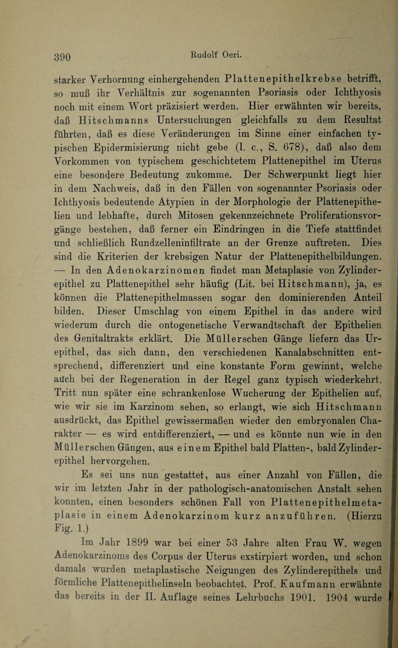 starker Verhornung einhergehenden Plattenepithelkrebse betrifft, so muß ihr Verhältnis zur sogenannten Psoriasis oder Ichthyosis noch mit einem Wort präzisiert werden. Hier erwähnten wir bereits, daß Hits chm an ns Untersuchungen gleichfalls zu dem Resultat führten, daß es diese Veränderungen im Sinne einer einfachen ty¬ pischen Epidermisierung nicht gebe (1. c., S. 678), daß also dem Vorkommen von typischem geschichtetem Plattenepithel im Uterus eine besondere Bedeutung zukomme. Der Schwerpunkt liegt hier in dem Nachweis, daß in den Fällen von sogenannter Psoriasis oder Ichthyosis bedeutende Atypien in der Morphologie der Plattenepithe- lien und lebhafte, durch Mitosen gekennzeichnete Proliferationsvor¬ gänge bestehen, daß ferner ein Eindringen in die Tiefe stattfindet und schließlich Rundzelleninfiltrate an der Grenze auftreten. Dies sind die Kriterien der krebsigen Natur der Plattenepithelbildungen. — In den Adenokarzinomen findet man Metaplasie von Zylinder¬ epithel zu Plattenepithel sehr häufig (Lit. bei Hitschmann), ja, es können die Plattenepithelmassen sogar den dominierenden Anteil bilden. Dieser Umschlag von eiijem Epithel in das andere wird wiederum durch die ontogenetische Verwandtschaft der Epithelien des Genitaltrakts erklärt. Die Müll er sehen Gänge liefern das Ur- epithel, das sich dann, den verschiedenen Kanalabschnitten ent¬ sprechend, differenziert und eine konstante Form gewinnt, welche aüch bei der Regeneration in der Regel ganz typisch wiederkehrt. Tritt nun später eine schrankenlose Wucherung der Epithelien auf, wie wir sie im Karzinom sehen, so erlangt, wie sich Hitschmann ausdrückt, das Epithel gewissermaßen wieder den embryonalen Cha¬ rakter — es wird entdifferenziert, — und es könnte nun wie in den Müllerschen Gängen, aus einem Epithel bald Platten-, bald Zylinder¬ epithel hervorgehen. Es sei uns nun gestattet, aus einer Anzahl von Fällen, die wir im letzten Jahr in der pathologisch-anatomischen Anstalt sehen konnten, einen besonders schönen Fall von Plattenepithelmeta¬ plasie in einem Adenokarzinom kurz anzuführen. (Hierzu Fig. 1.) Im Jahr 1899 war bei einer 53 Jahre alten Frau W. wegen Adenokarzinoms des Corpus der Uterus exstirpiert worden, und schon damals wurden metaplastische Neigungen des Zylinderepithels und förmliche Plattenepithelinseln beobachtet. Prof. Kaufmann erwähnte das bereits in der II. Auflage seines Lehrbuchs 1901. 1904 wurde