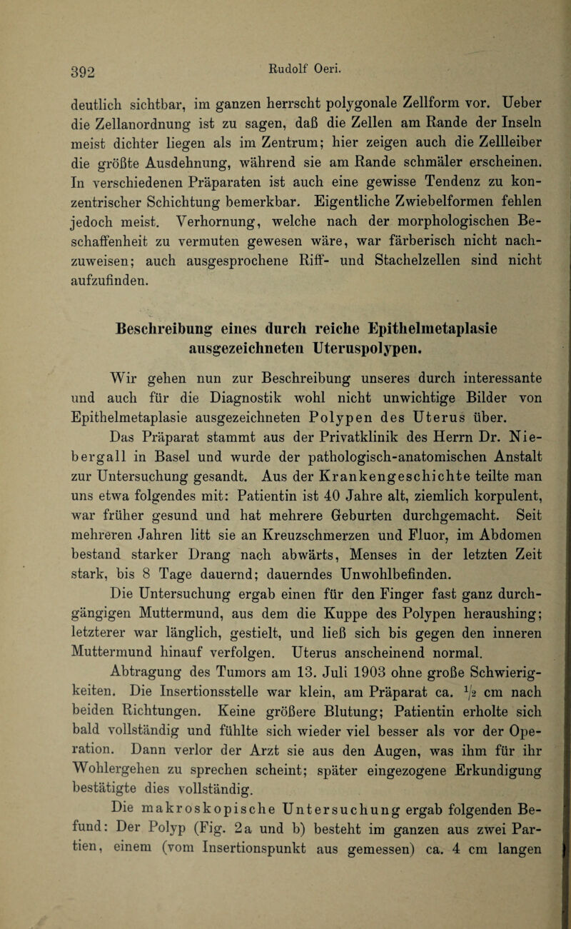 deutlich sichtbar, im ganzen herrscht polygonale Zellform vor. Ueber die Zellanordnung ist zu sagen, daß die Zellen am Rande der Inseln meist dichter liegen als im Zentrum; hier zeigen auch die Zellleiber die größte Ausdehnung, während sie am Rande schmäler erscheinen. In verschiedenen Präparaten ist auch eine gewisse Tendenz zu kon¬ zentrischer Schichtung bemerkbar. Eigentliche Zwiebelformen fehlen jedoch meist. Verhornung, welche nach der morphologischen Be¬ schaffenheit zu vermuten gewesen wäre, war färberisch nicht nach¬ zuweisen; auch ausgesprochene Riff- und Stachelzellen sind nicht aufzufinden. Beschreibung eines durch reiche Epithelnietaplasie ausgezeichneten Uteruspolypen. Wir gehen nun zur Beschreibung unseres durch interessante und auch für die Diagnostik wohl nicht unwichtige Bilder von Epithelmetaplasie ausgezeichneten Polypen des Uterus über. Das Präparat stammt aus der Privatklinik des Herrn Dr. Nie- bergall in Basel und wurde der pathologisch-anatomischen Anstalt zur Untersuchung gesandt. Aus der Krankengeschichte teilte man uns etwa folgendes mit: Patientin ist 40 Jahre alt, ziemlich korpulent, war früher gesund und hat mehrere Geburten durchgemacht. Seit mehreren Jahren litt sie an Kreuzschmerzen und Fluor, im Abdomen bestand starker Drang nach abwärts, Menses in der letzten Zeit stark, bis 8 Tage dauernd; dauerndes Unwohlbefinden. Die Untersuchung ergab einen für den Finger fast ganz durch¬ gängigen Muttermund, aus dem die Kuppe des Polypen heraushing; letzterer war länglich, gestielt, und ließ sich bis gegen den inneren Muttermund hinauf verfolgen. Uterus anscheinend normal. Abtragung des Tumors am 13. Juli 1903 ohne große Schwierig¬ keiten. Die Insertionsstelle war klein, am Präparat ca. 1/2 cm nach beiden Richtungen. Keine größere Blutung; Patientin erholte sich bald vollständig und fühlte sich wieder viel besser als vor der Ope¬ ration. Dann verlor der Arzt sie aus den Augen, was ihm für ihr Wohlergehen zu sprechen scheint; später eingezogene Erkundigung bestätigte dies vollständig. Die makroskopische Untersuchung ergab folgenden Be¬ fund: Der Polyp (Fig. 2 a und b) besteht im ganzen aus zwei Par¬ tien, einem (vom Insertionspunkt aus gemessen) ca. 4 cm langen