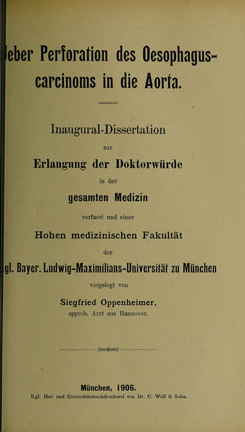 eher Perforation des Oesophagus carcinoms in die Aorta. Inaugural-Dissertation zur Erlangung der Doktorwürde in der gesamten Medizin verfasst und einer Hohen medizinischen Fakultät der gl. Bayer. Ludwig-Maximilians-Universifäf zu München vorgelegt von Siegfried Oppenheimer, approb. Arzt aus Hannover. München, 1906. Kgl. Hof- und Universitätsbuchdruckerei von Dr. C. Wolf & Sohn.