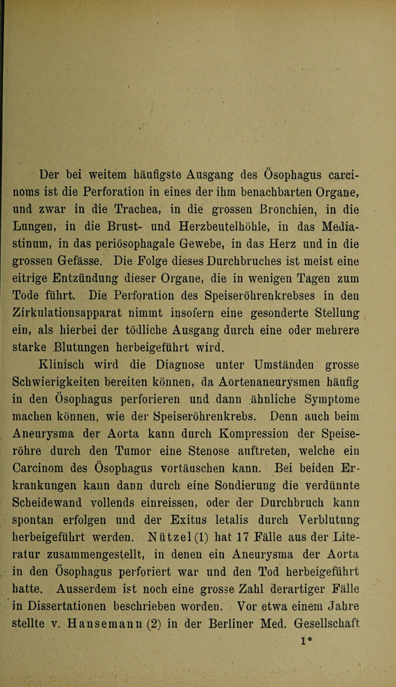 Der bei weitem häufigste Ausgang des Ösophagus carci- noms ist die Perforation in eines der ihm benachbarten Organe, und zwar in die Trachea, in die grossen Bronchien, in die Lungeu, in die Brust- und Herzbeutelhöhle, in das Media¬ stinum, in das periösophagale Gewebe, in das Herz und in die grossen Gefässe. Die Folge dieses Durchbruches ist meist eine eitrige Entzündung dieser Organe, die in wenigen Tagen zum Tode führt. Die Perforation des Speiseröhrenkrebses in den Zirkulationsapparat nimmt insofern eine gesonderte Stellung ein, als hierbei der tödliche Ausgang durch eine oder mehrere starke Blutungen herbeigeführt wird. Klinisch wird die Diagnose unter Umständen grosse Schwierigkeiten bereiten können, da Aortenaneurysmen häufig • • in den Ösophagus perforieren und dann ähnliche Symptome machen können, wie der Speiseröhrenkrebs. Denn auch beim Aneurysma der Aorta kann durch Kompression der Speise¬ röhre durch den Tumor eine Stenose auftreten, welche ein Carcinom des Ösophagus Vortäuschen kann. Bei beiden Er¬ krankungen kann dann durch eine Sondierung die verdünnte Scheidewand vollends einreissen, oder der Durchbruch kann spontan erfolgen und der Exitus letalis durch Verblutung herbeigeführt werden. Nützel(l) hat 17 Fälle aus der Lite¬ ratur zusammengestellt, in denen ein Aneurysma der Aorta in den Ösophagus perforiert war und den Tod herbeigeführt hatte. Ausserdem ist noch eine grosse Zahl derartiger Fälle in Dissertationen beschrieben worden. Vor etwa einem Jahre stellte v. Hanse mann (2) in der Berliner Med. Gesellschaft 1*