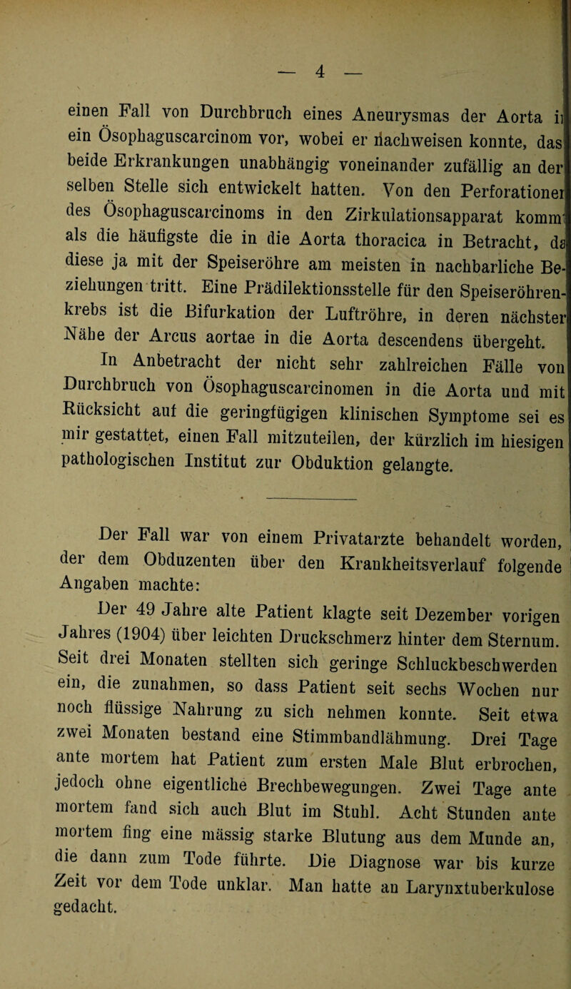 einen Fall von Durchbrach eines Aneurysmas der Aorta ii ein Ösophaguscarcinom vor, wobei er liachweisen konnte, das! beide Erkrankungen unabhängig voneinander zufällig an der selben Stelle sich entwickelt hatten. Von den Perforationer des Ösophaguscarcinoms in den Zirkulationsapparat kommi als die häufigste die in die Aorta thoracica in Betracht, da diese ja mit der Speiseröhre am meisten in nachbarliche Be¬ ziehungen tritt. Eine Prädilektionsstelle für den Speiseröhren¬ krebs ist die Bifurkation der Luftröhre, in deren nächster Nähe der Arcus aortae in die Aorta descendens übergeht. In Anbetracht der nicht sehr zahlreichen Fälle von Duichbiuch von Ösophaguscarcinomen in die Aorta und mit Rücksicht aut die geringfügigen klinischen Symptome sei es mir gestattet, einen Fall mitzuteilen, der kürzlich im hiesigen pathologischen Institut zur Obduktion gelangte. Der Fall war von einem Privatärzte behandelt worden, der dem Obduzenten über den Krankheitsverlauf folgende Angaben machte: Dei 49 Jahre alte Patient klagte seit Dezember vorigen Jahres (1904) über leichten Druckschmerz hinter dem Sternum. Seit drei Monaten stellten sich geringe Schluckbeschwerden ein, die Zunahmen, so dass Patient seit sechs Wochen nur noch flüssige Nahrung zu sich nehmen konnte. Seit etwa zwei Monaten bestand eine Stimmbandlähmung. Drei Tage ante mortem hat Patient zum ersten Male Blut erbrochen, jedoch ohne eigentliche Brechbewegungen. Zwei Tage ante mortem fand sich auch Blut im Stuhl. Acht Stunden ante mortem fing eine mässig starke Blutung aus dem Munde an, die dann zum Tode führte. Die Diagnose war bis kurze Zeit voi dem lode unklar. Man hatte an Larynxtuberkulose gedacht.