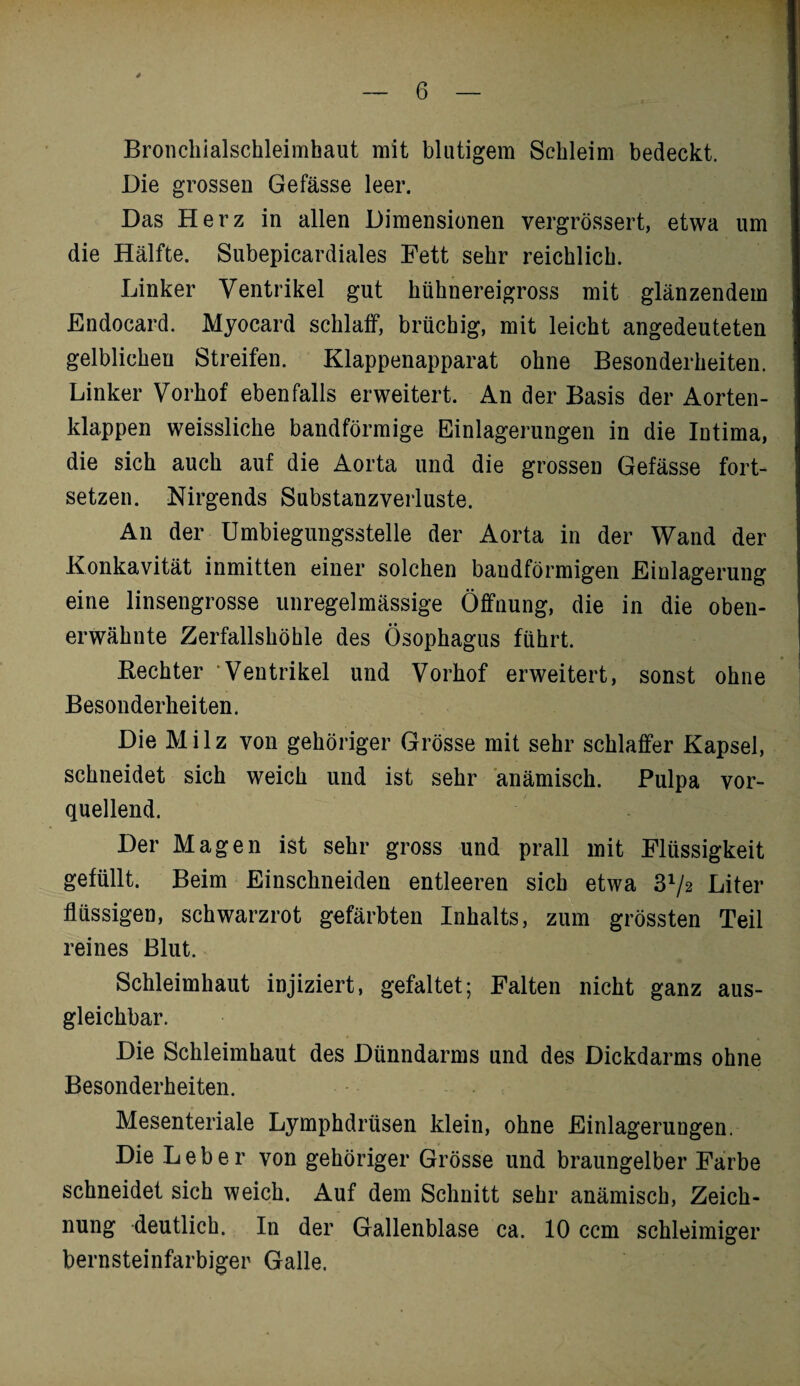 Bronchialschleimbaut mit blutigem Schleim bedeckt. Die grossen Gefässe leer. Das Herz in allen Dimensionen vergrössert, etwa um die Hälfte. Subepicardiales Fett sehr reichlich. Linker Ventrikel gut hühnereigross mit glänzendem Endocard. Myocard schlaff, brüchig, mit leicht angedeuteten gelblichen Streifen. Klappenapparat ohne Besonderheiten. Linker Vorhof ebenfalls erweitert. An der Basis der Aorten¬ klappen weissliche bandförmige Einlagerungen in die Intima, die sich auch auf die Aorta und die grossen Gefässe fort¬ setzen. Nirgends Substanzverluste. An der Umbiegungsstelle der Aorta in der Wand der Konkavität inmitten einer solchen baudförmigen Einlagerung eine linsengrosse unregelmässige Öffnung, die in die oben¬ erwähnte Zerfallshöhle des Ösophagus führt. Rechter “Ventrikel und Vorhof erweitert, sonst ohne Besonderheiten. Die Milz von gehöriger Grösse mit sehr schlaffer Kapsel, schneidet sich weich und ist sehr anämisch. Pulpa vor¬ quellend. Der Magen ist sehr gross und prall mit Flüssigkeit gefüllt. Beim Einschneiden entleeren sich etwa 372 Liter flüssigen, schwarzrot gefärbten Inhalts, zum grössten Teil reines Blut. Schleimhaut injiziert, gefaltet; Falten nicht ganz aus¬ gleichbar. Die Schleimhaut des Dünndarms und des Dickdarms ohne Besonderheiten. Mesenteriale Lymphdrüsen klein, ohne Einlagerungen. Die Leber von gehöriger Grösse und braungelber Farbe schneidet sich weich. Auf dem Schnitt sehr anämisch, Zeich¬ nung deutlich. In der Gallenblase ca. 10 ccm schleimiger bernsteinfarbiger Galle.