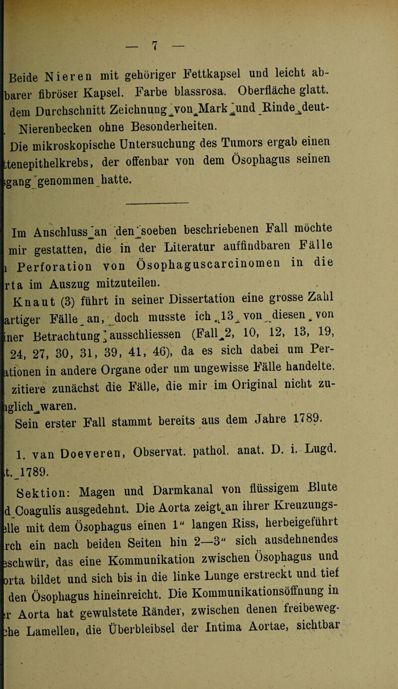 Beide Nieren mit gehöriger Fettkapsel und leicht ab¬ barer fibröser Kapsel. Farbe blassrosa. Oberfläche glatt, dem Durchschnitt Zeichnung^vonJVIark>nd Rinde^deut- Nierenbecken ohne Besonderheiten. Die mikroskopische Untersuchung des Tumors ergab einen ttenepithelkrebs, der offenbar von dem Ösophagus seinen igang genommen hatte. Im Anschlüssen denjsoeben beschriebenen Fall möchte mir gestatten, die in der Literatur auffindbaren Fälle 1 Perforation von Ösophaguscarcinomen in die rta im Auszug mitzuteilen. Knaut (3) führt in seiner Dissertation eine grosse Zahl artiger Fälle _ an, doch musste ich von diesen ^ von iner Betrachtung ’ ausschliessen (FalL2, 10, 12, 13, 19, 24, 27, 30, 31, 39, 41, 46), da es sich dabei um Pet¬ itionen in andere Organe oder um ungewisse Fälle handelte, zitiere zunächst die Fälle, die mir im Original nicht zu- lglich^ waren. Sein erster Fall stammt bereits aus dem Jahre 1789. 1. van Doeveren, Observat. pathol. anat. D. i. Lugd. t. 1789. Sektion: Magen und Darmkanal von flüssigem Blute d Coagulis ausgedehnt. Die Aorta zeigt an ihrer Kreuzungs¬ ille mit dem Ösophagus einen 1 langen Riss, herbeigeführt rch ein nach beiden Seiten hin 2—3 sich ausdehnendes ischwür, das eine Kommunikation zwischen Ösophagus und orta bildet und sich bis in die linke Lunge erstreckt und tief den Ösophagus hineinreicht. Die Kommunikationsöffnung in ,r Aorta hat gewulstete Ränder, zwischen denen freibeweg- ;he Lamellen, die Überbleibsel der Intima Aortae, sichtbar