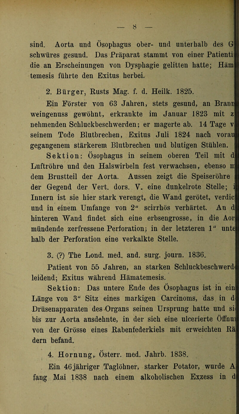 sind. Aorta und Ösophagus ober- und unterhalb des G schwiires gesund. Das Präparat stammt von einer Patienti die an Erscheinungen von Dysphagie gelitten hatte; Häm temesis führte den Exitus herbei. 2. Bürger, Rusts Mag. f. d. Heilk. 1825. i _ * Ein Förster von 63 Jahren, stets gesund, an Brann weingenuss gewöhnt, erkrankte im Januar 1823 mit z nehmenden Schluckbeschwerden; er magerte ab. 14 Tage v seinem Tode Blutbrechen, Exitus Juli 1824 nach vorau gegangenem stärkerem Blutbrechen und blutigen Stühlen. Sektion: Ösophagus in seinem oberen Teil mit d Luftröhre und den Halswirbeln fest verwachsen, ebenso n dem Brustteil der Aorta. Aussen zeigt die Speiseröhre der Gegend der Vert. dors. V. eine dunkelrote Stelle; i Innern ist sie hier stark verengt, die Wand gerötet, verdic und in einem Umfange von 2 scirrhös verhärtet. An d hinteren Wand fiudet sich eine erbsengrosse, in die Aor mündende zerfressene Perforation; in der letzteren 1 unte halb der Perforation eine verkalkte Stelle. 3. (?) The Lond. med. and. surg. journ. 1836. Patient von 55 Jahren, an starken Schluckbeschwerd» leidend; Exitus während Hämatemesis. • • » Sektion: Das untere Ende des Ösophagus ist in ein Länge von 3 Sitz eines markigen Carcinoms, das in d Drüsenapparaten des Organs seinen Ursprung hatte und si bis zur Aorta ausdehnte, in der sich eine ulcerierte Öffnui von der Grösse eines Rabenfederkiels mit erweichten Rä dern befand. 4. Hornung, Österr. med. Jahrb. 1838. Ein 46 jähriger Taglöhner, starker Potator, wurde A fang Mai 1838 nach einem alkoholischen Exzess in d