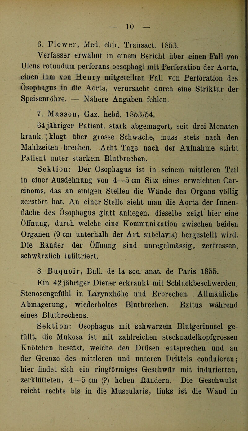 6. Flow er, Med. chir. Transact. 1853. Verfasser erwähnt in einem Bericht über einen Fall von Ulcus rotundum perforans oesophagi mit Perforation der Aorta, einen ihm von Henry mitgeteilten Fall von Perforation des Ösophagus in die Aorta, verursacht durch eine Striktur der Speisenröhre. — Nähere Angaben fehlen, 7. Masson, Gaz. hebd. 1853/54. 64 jähriger Patient, stark abgemagert, seit drei Monaten krank, ^ klagt über grosse Schwäche, muss stets nach den Mahlzeiten brechen. Acht Tage nach der Aufnahme stirbt Patient unter starkem Blutbrechen. Sektion: Der Ösophagus ist in seinem mittleren Teil in einer Ausdehnung von 4—5 cm Sitz eines erweichten Car¬ einoms, das an einigen Stellen die Wände des Organs völlig zerstört hat. An einer Stelle sieht man die Aorta der Innen¬ fläche des Ösophagus glatt anliegen, dieselbe zeigt hier eine Öffnung, durch welche eine Kommunikation zwischen beiden Organen (9 cm unterhalb der Art. subclavia) hergestellt wird. Die Bänder der Öffnung sind unregelmässig, zerfressen, schwärzlich infiltriert. 8. Buquoir, Bull, de la soc. anat. de Paris 1855. Ein 42jähriger Diener erkrankt mit Schluckbeschwerden, Stenosengefühl in Larynxhöhe und Erbrechen. Allmähliche Abmagerung, wiederholtes Blutbrechen. Exitus während eines Blutbrechens. Sektion: Ösophagus mit schwarzem Blutgerinnsel ge¬ füllt, die Mukosa ist mit zahlreichen stecknadelkopfgrossen Knötchen besetzt, welche den Drüsen entsprechen und an der Grenze des mittleren und unteren Drittels confluieren; hier findet sich ein ringförmiges Geschwür mit indurierten, zerklüfteten, 4—5 cm (?) hohen Bändern. Die Geschwulst reicht rechts bis in die Muscularis, links ist die Wand in