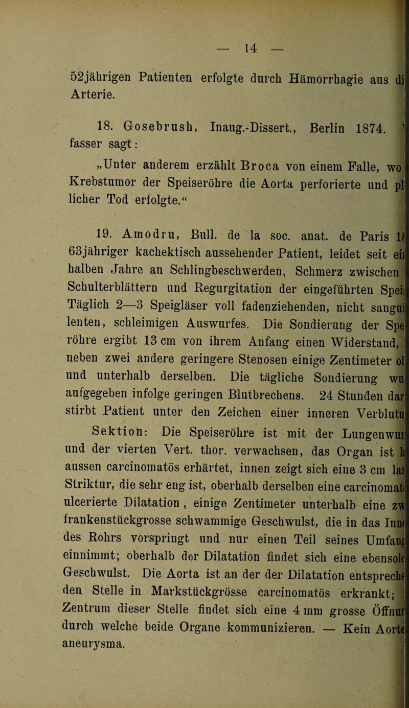 52jährigen Patienten erfolgte durch Hämorrhagie aus di Arterie. 18. Gosebrush, Inaug.-Dissert., Berlin 1874. 1 fasser sagt: „Unter anderem erzählt Broca von einem Falle, wo Krebstumor der Speiseröhre die Aorta perforierte und pl lieber Tod erfolgte.“ 19. Amodru, Bull, de la soc. anat. de Paris 11 63jähriger kachektisch aussehender Patient, leidet seit eil halben Jahre an Schlingbeschwerden, Schmerz zwischen Schulterblättern und Regurgitation der eingeführten Speiii Täglich 2—3 Speigläser voll fadenziehenden, nicht sangui lenten, schleimigen Auswurfes. Die Sondierung der Spe röhre ergibt 13 cm von ihrem Anfang einen Widerstand, neben zwei andere geringere Stenosen einige Zentimeter ol und unterhalb derselben. Die tägliche Sondierung wu aufgegeben infolge geringen Blutbrechens. 24 Stunden dar stirbt Patient unter den Zeichen einer inneren VerblutUi Sektion: Die Speiseröhre ist mit der Lungenwur und der vierten Vert. thor. verwachsen, das Organ ist h aussen carcinomatös erhärtet, innen zeigt sich eine 3 cm lai Striktur, die sehr eng ist, oberhalb derselben eine carcinomah ulcerierte Dilatation , einige Zentimeter unterhalb eine zw frankenstückgrosse schwammige Geschwulst, die in das Inm des Rohrs vorspringt und nur einen Teil seines Umfang einnimmt; oberhalb der Dilatation findet sich eine ebensolc Geschwulst. Die Aorta ist an der der Dilatation entsprech den Stelle in Markstückgrösse carcinomatös erkrankt; Zentrum dieser Stelle findet sich eine 4 inm grosse Öffnur durch welche beide Organe kommunizieren. — Kein Aorte aneurysma.